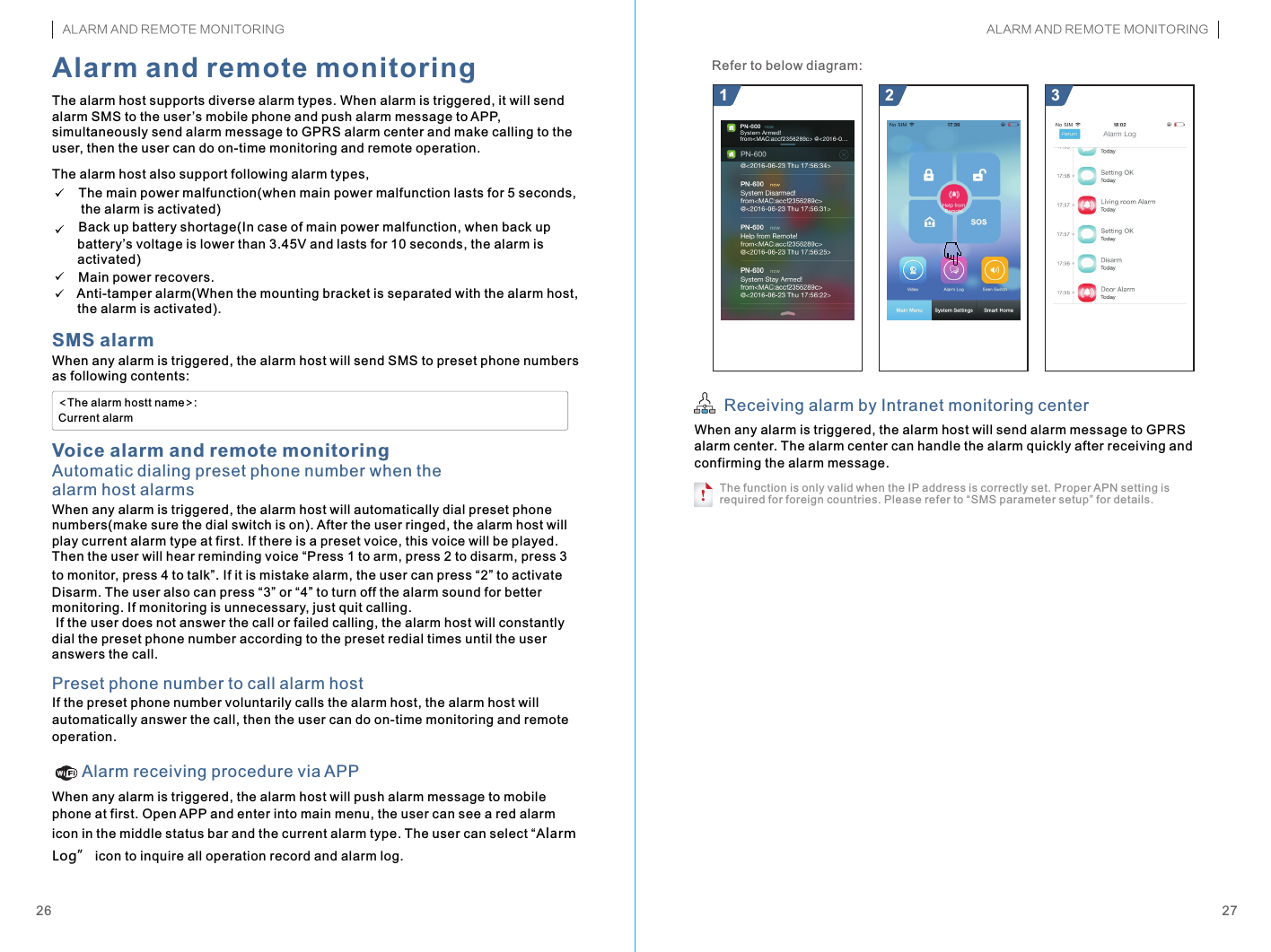 When any alarm is triggered, the alarm host will send SMS to preset phone numbers as following contents:!The alarm host supports diverse alarm types. When alarm is triggered, it will send alarm SMS to the user ’s mobile phone and push alarm message to APP, simultaneously send alarm message to GPRS alarm center and make calling to the user, then the user can do on-time monitoring and remote operation.The alarm host also support following alarm types,    The main power malfunction(when main power malfunction lasts for 5 seconds,         the alarm is activated)    Back up battery shortage(In case of main power malfunction, when back up        battery’s voltage is lower than 3.45V and lasts for 10 seconds, the alarm is        activated)    Main power recovers.      Anti-tamper alarm(When the mounting bracket is separated with the alarm host,        the alarm is activated). &lt;The alarm hostt name&gt;:Current alarmAutomatic dialing preset phone number when the alarm host alarms21 3When any alarm is triggered, the alarm host will send alarm message to GPRS alarm center. The alarm center can handle the alarm quickly after receiving and confirming the alarm message.2726SMS alarmAlarm and remote monitoringVoice alarm and remote monitoringWhen any alarm is triggered, the alarm host will automatically dial preset phone numbers(make sure the dial switch is on). After the user ringed, the alarm host will play current alarm type at first. If there is a preset voice, this voice will be played. Then the user will hear reminding voice “Press 1 to arm, press 2 to disarm, press 3 to monitor, press 4 to talk . If it is mistake alarm, the user can press “2” to activate Disarm. The user also can press “3” or “4” to turn off the alarm sound for better monitoring. If monitoring is unnecessary, just quit calling. If the user does not answer the call or failed calling, the alarm host will constantly dial the preset phone number according to the preset redial times until the user answers the call.”Preset phone number to call alarm hostIf the preset phone number voluntarily calls the alarm host, the alarm host will automatically answer the call, then the user can do on-time monitoring and remote operation.Alarm receiving procedure via APPWhen any alarm is triggered, the alarm host will push alarm message to mobile phone at first. Open APP and enter into main menu, the user can see a red alarm icon in the middle status bar and the current alarm type. The user can select “Alarm Log” icon to inquire all operation record and alarm log.Receiving alarm by Intranet monitoring center Refer to below diagram:The function is only valid when the IP address is correctly set. Proper APN setting is required for foreign countries. Please refer to “SMS parameter setup” for details.ALARM AND REMOTE MONITORING ALARM AND REMOTE MONITORING