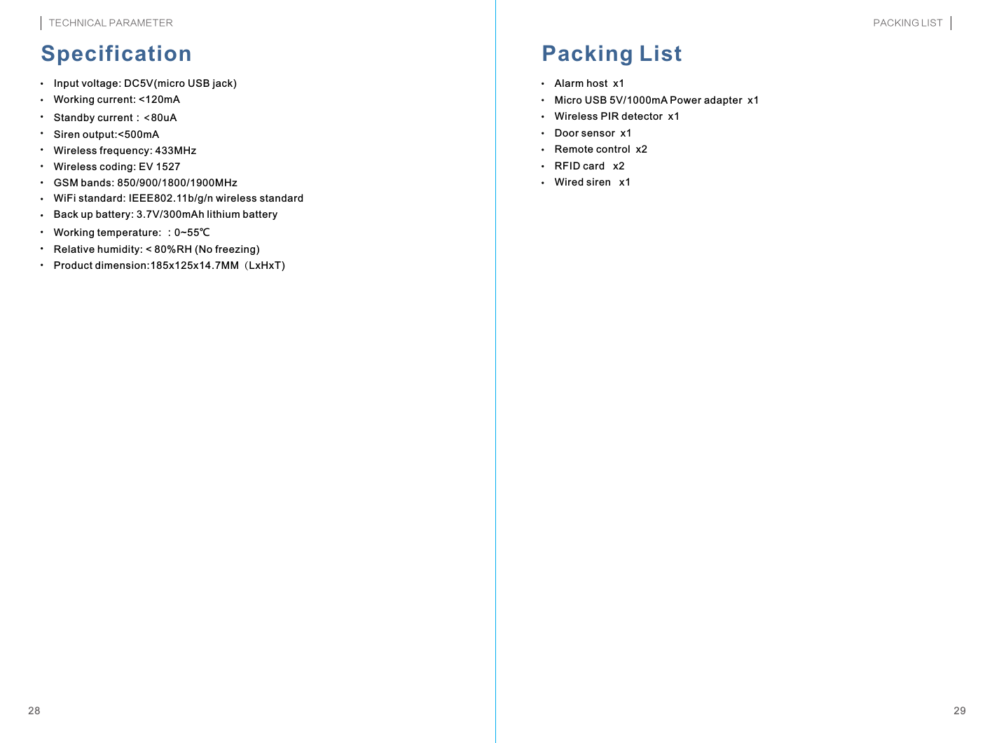 Input voltage: DC5V(micro USB jack)Working current: &lt;120mAStandby current：&lt;80uASiren output:&lt;500mAWireless frequency: 433MHzWireless coding: EV 1527GSM bands: 850/900/1800/1900MHzWiFi standard: IEEE802.11b/g/n wireless standardBack up battery: 3.7V/300mAh lithium batteryWorking temperature: ：0~55℃Relative humidity: &lt; 80%RH (No freezing)Product dimension:185x125x14.7MM（LxHxT)Alarm host  x1Micro USB 5V/1000mA Power adapter  x1Wireless PIR detector  x1Door sensor  x1Remote control  x2RFID card   x2Wired siren   x12928Specification Packing ListTECHNICAL PARAMETER PACKING LIST