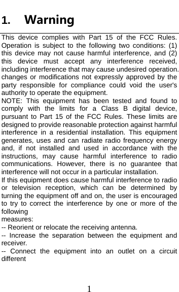  1 1.  WarningThis device complies with Part 15 of the FCC Rules. Operation is subject to the following two conditions: (1) this device may not cause harmful interference, and (2) this device must accept any interference received, including interference that may cause undesired operation. changes or modifications not expressly approved by the party responsible for compliance could void the user&apos;s authority to operate the equipment. NOTE: This equipment has been tested and found to comply with the limits for a Class B digital device, pursuant to Part 15 of the FCC Rules. These limits are designed to provide reasonable protection against harmful interference in a residential installation. This equipment generates, uses and can radiate radio frequency energy and, if not installed and used in accordance with the instructions, may cause harmful interference to radio communications. However, there is no guarantee that interference will not occur in a particular installation. If this equipment does cause harmful interference to radio or television reception, which can be determined by turning the equipment off and on, the user is encouraged to try to correct the interference by one or more of the following measures: -- Reorient or relocate the receiving antenna. -- Increase the separation between the equipment and receiver. -- Connect the equipment into an outlet on a circuit different 