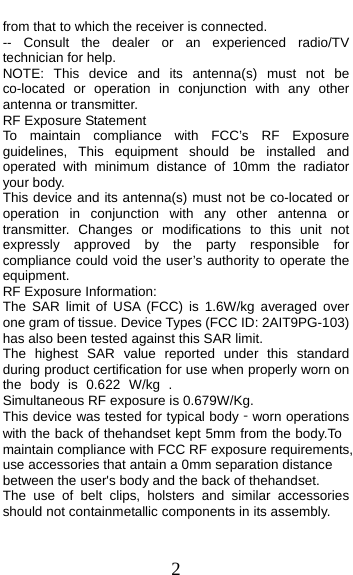  2 from that to which the receiver is connected. -- Consult the dealer or an experienced radio/TV technician for help. NOTE: This device and its antenna(s) must not be co-located or operation in conjunction with any other antenna or transmitter. RF Exposure Statement To maintain compliance with FCC’s RF Exposure guidelines, This equipment should be installed and operated with minimum distance of 10mm the radiator your body.   This device and its antenna(s) must not be co-located or operation in conjunction with any other antenna or transmitter. Changes or modifications to this unit not expressly approved by the party responsible for compliance could void the user’s authority to operate the equipment. RF Exposure Information:   The SAR limit of USA (FCC) is 1.6W/kg averaged over one gram of tissue. Device Types (FCC ID: 2AIT9PG-103) has also been tested against this SAR limit. The highest SAR value reported under this standard during product certification for use when properly worn on the body is 0.622 W/kg .Simultaneous RF exposure is 0.679W/Kg. This device was tested for typical body‐worn operations with the back of thehandset kept 5mm from the body.To maintain compliance with FCC RF exposure requirements, use accessories that antain a 0mm separation distance between the user&apos;s body and the back of thehandset. The use of belt clips, holsters and similar accessories should not containmetallic components in its assembly.   