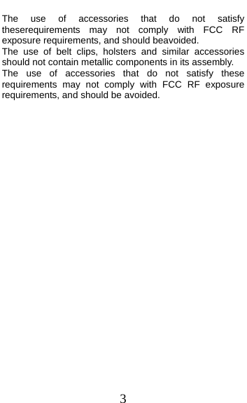  3 The use of accessories that do not satisfy theserequirements may not comply with FCC RF exposure requirements, and should beavoided. The use of belt clips, holsters and similar accessories should not contain metallic components in its assembly.   The use of accessories that do not satisfy these requirements may not comply with FCC RF exposure requirements, and should be avoided.    