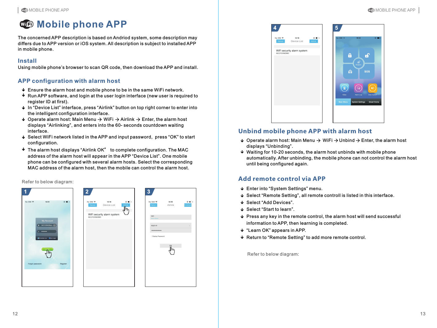 Operate alarm host: Main Menu      WiFi     Unbind     Enter, the alarm host displays “Unbinding”.Waiting for 10-20 seconds, the alarm host unbinds with mobile phone automatically. After unbinding, the mobile phone can not control the alarm host until being configured again. Unbind mobile phone APP with alarm host Ensure the alarm host and mobile phone to be in the same WiFi network.Run APP software, and login at the user login interface (new user is required to register ID at first).In “Device List” interface, press “Airlink” button on top right corner to enter into the intelligent configuration interface.Operate alarm host: Main Menu      WiFi      Airlink      Enter, the alarm host displays “Airlinking”, and enters into the 60- seconds countdown waiting interface.Select WiFi network listed in the APP and input password,  press “OK” to start configuration.The alarm host displays “Airlink OK” to complete configuration. The MAC address of the alarm host will appear in the APP “Device List”. One mobile phone can be configured with several alarm hosts. Select the corresponding MAC address of the alarm host, then the mobile can control the alarm host.54InstallMobile phone APPThe concerned APP description is based on Andriod system, some description may differs due to APP version or iOS system. All description is subject to installed APP in mobile phone.321Refer to below diagram:1312APP configuration with alarm hostUsing mobile phone’s browser to scan QR code, then download the APP and install. Add remote control via APPEnter into “System Settings” menuSelect “Remote Setting”, all remote controll is listed in this interface.Select “Add Devices”Select “Start to learn”Press any key in the remote control, the alarm host will send successful information to APP, then learning is completed.Return to “Remote Setting” to add more remote control....“Learn OK” appears in APP. Refer to below diagram:MOBILE PHONE APP MOBILE PHONE APP