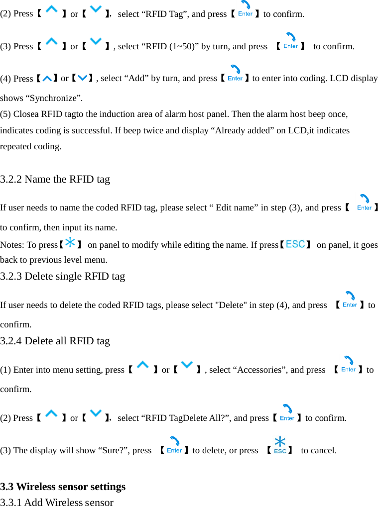  (2) Press【】or【】， select “RFID Tag”, and press【 】to confirm. (3) Press【】or【 】, select “RFID (1~50)” by turn, and press  【 】 to confirm. (4) Press【】or【 】, select “Add” by turn, and press【 】to enter into coding. LCD display shows “Synchronize”. (5) Closea RFID tagto the induction area of alarm host panel. Then the alarm host beep once, indicates coding is successful. If beep twice and display “Already added” on LCD,it indicates repeated coding.    3.2.2 Name the RFID tag If user needs to name the coded RFID tag, please select “ Edit name” in step (3), and press【 】 to confirm, then input its name.   Notes: To press【】 on panel to modify while editing the name. If press【 】 on panel, it goes back to previous level menu.   3.2.3 Delete single RFID tag If user needs to delete the coded RFID tags, please select &quot;Delete&quot; in step (4), and press  【】to confirm. 3.2.4 Delete all RFID tag (1) Enter into menu setting, press【 】or【 】, select “Accessories”, and press  【 】to confirm. (2) Press【 】or【】， select “RFID TagDelete All?”, and press【 】to confirm. (3) The display will show “Sure?”, press  【】to delete, or press  【 】 to cancel.  3.3 Wireless sensor settings 3.3.1 Add Wireless sensor 