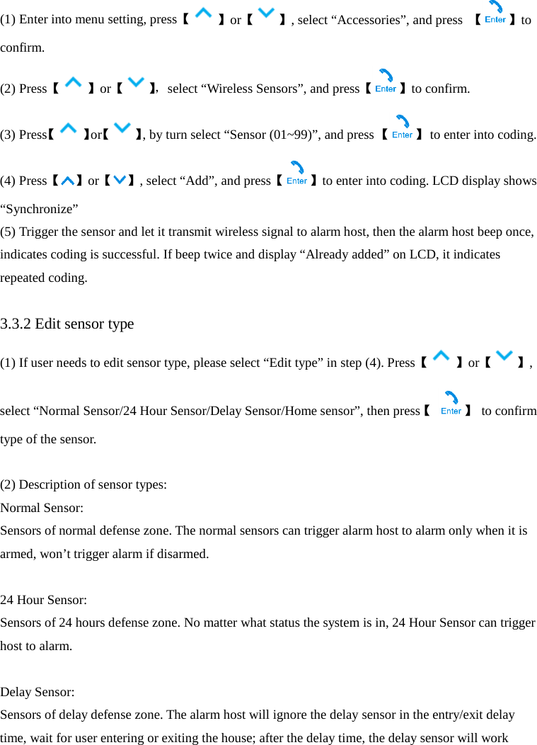  (1) Enter into menu setting, press【】or【 】, select “Accessories”, and press  【 】to confirm. (2) Press【 】or【】， select “Wireless Sensors”, and press【 】to confirm. (3) Press【】or【 】, by turn select “Sensor (01~99)”, and press 【 】 to enter into coding. (4) Press【】or【 】, select “Add”, and press【 】to enter into coding. LCD display shows “Synchronize”   (5) Trigger the sensor and let it transmit wireless signal to alarm host, then the alarm host beep once, indicates coding is successful. If beep twice and display “Already added” on LCD, it indicates repeated coding.    3.3.2 Edit sensor type (1) If user needs to edit sensor type, please select “Edit type” in step (4). Press【 】or【 】, select “Normal Sensor/24 Hour Sensor/Delay Sensor/Home sensor”, then press【 】 to confirm type of the sensor.    (2) Description of sensor types:   Normal Sensor:   Sensors of normal defense zone. The normal sensors can trigger alarm host to alarm only when it is armed, won’t trigger alarm if disarmed.  24 Hour Sensor:   Sensors of 24 hours defense zone. No matter what status the system is in, 24 Hour Sensor can trigger host to alarm.  Delay Sensor:   Sensors of delay defense zone. The alarm host will ignore the delay sensor in the entry/exit delay time, wait for user entering or exiting the house; after the delay time, the delay sensor will work 