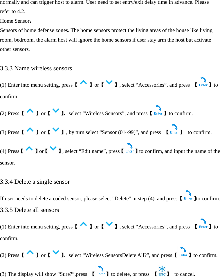  normally and can trigger host to alarm. User need to set entry/exit delay time in advance. Please refer to 4.2. Home Sensor： Sensors of home defense zones. The home sensors protect the living areas of the house like living room, bedroom, the alarm host will ignore the home sensors if user stay arm the host but activate other sensors.  3.3.3 Name wireless sensors   (1) Enter into menu setting, press【 】or【 】, select “Accessories”, and press  【 】to confirm. (2) Press【 】or【】， select “Wireless Sensors”, and press【 】to confirm. (3) Press【】or【 】, by turn select “Sensor (01~99)”, and press  【 】 to confirm. (4) Press【】or【 】, select “Edit name”, press【 】to confirm, and input the name of the sensor.    3.3.4 Delete a single sensor   If user needs to delete a coded sensor, please select &quot;Delete&quot; in step (4), and press 【 】to confirm. 3.3.5 Delete all sensors   (1) Enter into menu setting, press【 】or【 】, select “Accessories”, and press  【 】to confirm. (2) Press【 】or【】， select “Wireless SensorsDelete All?”, and press【 】to confirm. (3) The display will show “Sure?”,press  【】to delete, or press 【 】 to cancel.    