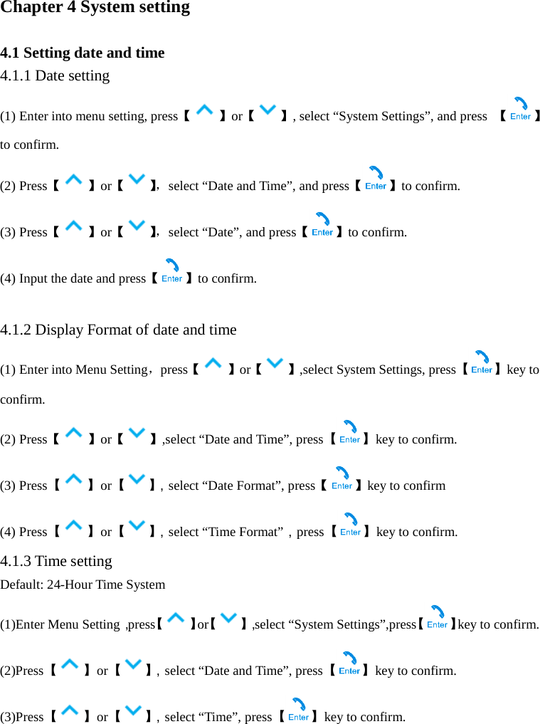  Chapter 4 System setting  4.1 Setting date and time 4.1.1 Date setting (1) Enter into menu setting, press【 】or【 】, select “System Settings”, and press  【 】to confirm. (2) Press【 】or【】， select “Date and Time”, and press【 】to confirm. (3) Press【】or【】， select “Date”, and press【 】to confirm. (4) Input the date and press【】to confirm.  4.1.2 Display Format of date and time (1) Enter into Menu Setting，press【 】or【 】,select System Settings, press【 】key to confirm. (2) Press【 】or【 】,select “Date and Time”, press【 】key to confirm. (3) Press【】or【】， select “Date Format”, press【 】key to confirm (4) Press【】or【】， select “Time Format”，press【 】key to confirm. 4.1.3 Time setting Default: 24-Hour Time System (1)Enter Menu Setting，press【】or【】，select “System Settings”,press【 】key to confirm. (2)Press【】or【】， select “Date and Time”, press【 】key to confirm. (3)Press【】or【】， select “Time”, press【 】key to confirm. 