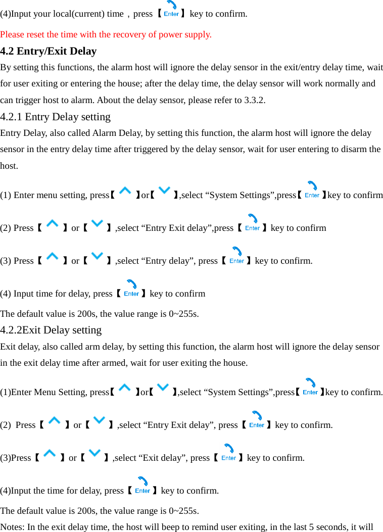  (4)Input your local(current) time，press【】key to confirm. Please reset the time with the recovery of power supply. 4.2 Entry/Exit Delay By setting this functions, the alarm host will ignore the delay sensor in the exit/entry delay time, wait for user exiting or entering the house; after the delay time, the delay sensor will work normally and can trigger host to alarm. About the delay sensor, please refer to 3.3.2.   4.2.1 Entry Delay setting Entry Delay, also called Alarm Delay, by setting this function, the alarm host will ignore the delay sensor in the entry delay time after triggered by the delay sensor, wait for user entering to disarm the host. (1) Enter menu setting, press【】or【 】,select “System Settings”,press【 】key to confirm (2) Press【】or【 】,select “Entry Exit delay”,press【 】key to confirm (3) Press【】or【 】,select “Entry delay”, press【 】key to confirm. (4) Input time for delay, press【】key to confirm The default value is 200s, the value range is 0~255s.   4.2.2Exit Delay setting Exit delay, also called arm delay, by setting this function, the alarm host will ignore the delay sensor in the exit delay time after armed, wait for user exiting the house. (1)Enter Menu Setting, press【】or【 】,select “System Settings”,press【 】key to confirm. (2)  Press【】or【 】,select “Entry Exit delay”, press【 】key to confirm. (3)Press【】or【 】,select “Exit delay”, press【 】key to confirm. (4)Input the time for delay, press【】key to confirm. The default value is 200s, the value range is 0~255s.   Notes: In the exit delay time, the host will beep to remind user exiting, in the last 5 seconds, it will 
