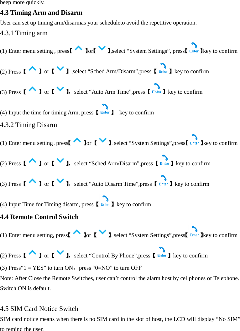  beep more quickly. 4.3 Timing Arm and Disarm User can set up timing arm/disarmas your scheduleto avoid the repetitive operation. 4.3.1 Timing arm (1) Enter menu setting , press【 】or【 】,select “System Settings”, press【 】key to confirm (2) Press【】or【 】,select “Sched Arm/Disarm”,press【 】key to confirm (3) Press【】or【】， select “Auto Arm Time”,press【 】key to confirm (4) Input the time for timing Arm, press【】 key to confirm 4.3.2 Timing Disarm (1) Enter menu setting，press【 】or 【】，select “System Settings”,press【 】key to confirm (2) Press【】or【】， select “Sched Arm/Disarm”,press【 】key to confirm (3) Press【】or【】， select “Auto Disarm Time”,press【 】key to confirm (4) Input Time for Timing disarm, press【】key to confirm 4.4 Remote Control Switch (1) Enter menu setting, press【 】or 【】，select “System Settings”,press【 】key to confirm (2) Press【】or【】， select “Control By Phone”,press【 】key to confirm (3) Press“1 = YES” to turn ON，press “0=NO” to turn OFF Note: After Close the Remote Switches, user can’t control the alarm host by cellphones or Telephone. Switch ON is default.  4.5 SIM Card Notice Switch SIM card notice means when there is no SIM card in the slot of host, the LCD will display “No SIM” to remind the user. 