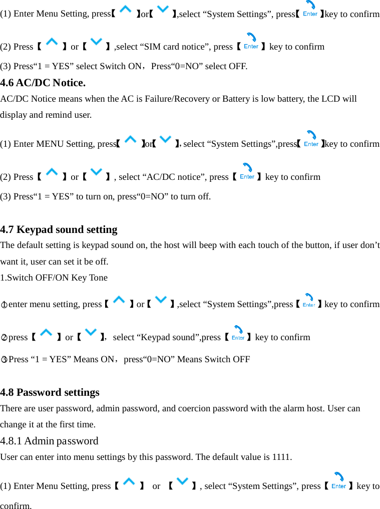  (1) Enter Menu Setting, press【】or【 】,select “System Settings”, press【 】key to confirm (2) Press【】or【 】,select “SIM card notice”, press【 】key to confirm (3) Press“1 = YES” select Switch ON，Press“0=NO” select OFF. 4.6 AC/DC Notice. AC/DC Notice means when the AC is Failure/Recovery or Battery is low battery, the LCD will display and remind user. (1) Enter MENU Setting, press【】or【】，select “System Settings”,press【 】key to confirm (2) Press【】or【 】, select “AC/DC notice”, press【 】key to confirm (3) Press“1 = YES” to turn on, press“0=NO” to turn off.  4.7 Keypad sound setting The default setting is keypad sound on, the host will beep with each touch of the button, if user don’t want it, user can set it be off. 1.Switch OFF/ON Key Tone ○1enter menu setting, press【 】or【 】,select “System Settings”,press【 】key to confirm ○2press【 】or【】， select “Keypad sound”,press【 】key to confirm ○3 Press “1 = YES” Means ON，press“0=NO” Means Switch OFF 4.8 Password settings There are user password, admin password, and coercion password with the alarm host. User can change it at the first time. 4.8.1 Admin password User can enter into menu settings by this password. The default value is 1111.   (1) Enter Menu Setting, press【】  or  【 】, select “System Settings”, press【 】key to confirm. 