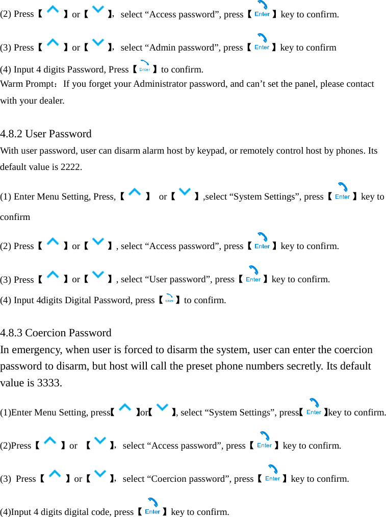  (2) Press【】or【】， select “Access password”, press【 】key to confirm. (3) Press【】or【】， select “Admin password”, press【 】key to confirm (4) Input 4 digits Password, Press【 】to confirm. Warm Prompt：If you forget your Administrator password, and can’t set the panel, please contact with your dealer.    4.8.2 User Password With user password, user can disarm alarm host by keypad, or remotely control host by phones. Its default value is 2222. (1) Enter Menu Setting, Press,【】 or【 】,select “System Settings”, press【 】key to confirm (2) Press【 】or【 】, select “Access password”, press【 】key to confirm. (3) Press【】or【 】, select “User password”, press【 】key to confirm. (4) Input 4digits Digital Password, press【 】to confirm.  4.8.3 Coercion Password In emergency, when user is forced to disarm the system, user can enter the coercion password to disarm, but host will call the preset phone numbers secretly. Its default value is 3333. (1)Enter Menu Setting, press【 】or【 】, select “System Settings”, press【 】key to confirm. (2)Press【】or  【】， select “Access password”, press【 】key to confirm. (3)  Press【】or【】， select “Coercion password”, press【 】key to confirm. (4)Input 4 digits digital code, press【】key to confirm.  