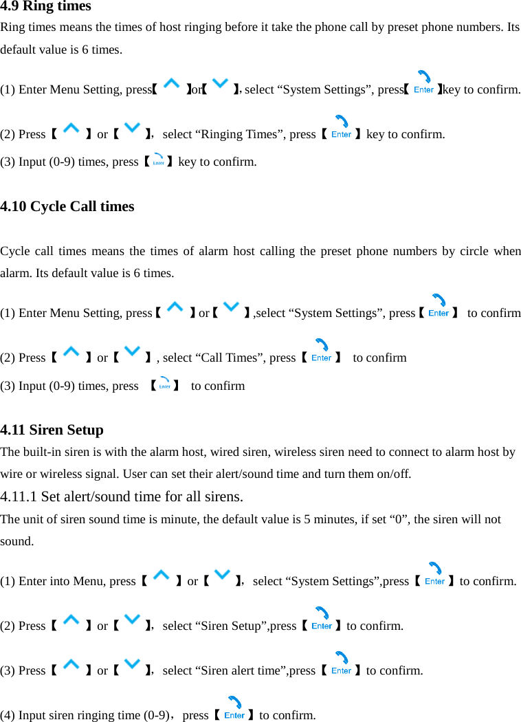  4.9 Ring times Ring times means the times of host ringing before it take the phone call by preset phone numbers. Its default value is 6 times. (1) Enter Menu Setting, press【】or【】，select “System Settings”, press【 】key to confirm. (2) Press【】or【】， select “Ringing Times”, press【 】key to confirm. (3) Input (0-9) times, press【 】key to confirm.  4.10 Cycle Call times  Cycle call times means the times of alarm host calling the preset phone numbers by circle when alarm. Its default value is 6 times. (1) Enter Menu Setting, press【】or【 】,select “System Settings”, press【 】 to confirm (2) Press【】or【 】, select “Call Times”, press【 】 to confirm (3) Input (0-9) times, press  【 】 to confirm  4.11 Siren Setup The built-in siren is with the alarm host, wired siren, wireless siren need to connect to alarm host by wire or wireless signal. User can set their alert/sound time and turn them on/off. 4.11.1 Set alert/sound time for all sirens. The unit of siren sound time is minute, the default value is 5 minutes, if set “0”, the siren will not sound.   (1) Enter into Menu, press【】or【】， select “System Settings”,press【 】to confirm. (2) Press【】or【】， select “Siren Setup”,press【 】to confirm. (3) Press【】or【】， select “Siren alert time”,press【 】to confirm. (4) Input siren ringing time (0-9)，press【】to confirm. 