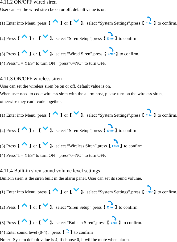   4.11.2 ON/OFF wired siren User can set the wired siren be on or off, default value is on. (1) Enter into Menu, press【】or【】， select “System Settings”,press【 】to confirm. (2) Press【】or【】， select “Siren Setup”,press【 】to confirm. (3) Press【】or【】， select “Wired Siren”,press【 】to confirm. (4) Press“1 = YES” to turn ON，press“0=NO” to turn OFF.  4.11.3 ON/OFF wireless siren User can set the wireless siren be on or off, default value is on. When user need to code wireless siren with the alarm host, please turn on the wireless siren, otherwise they can’t code together. (1) Enter into Menu, press【】or【】， select “System Settings”,press【 】to confirm. (2) Press【】or【】， select “Siren Setup”,press【 】to confirm. (3) Press【】or【】， select “Wireless Siren”,press【 】to confirm. (4) Press“1 = YES” to turn ON，press“0=NO” to turn OFF.  4.11.4 Built-in siren sound volume level settings Built-in siren is the siren built in the alarm panel, User can set its sound volume. (1) Enter into Menu, press【】or【】， select “System Settings”,press【 】to confirm. (2) Press【】or【】， select “Siren Setup”,press【 】to confirm. (3) Press【】or【】， select “Built-in Siren”,press【 】to confirm. (4) Enter sound level (0-4)，press【 】to confirm Note：System default value is 4, if choose 0, it will be mute when alarm. 