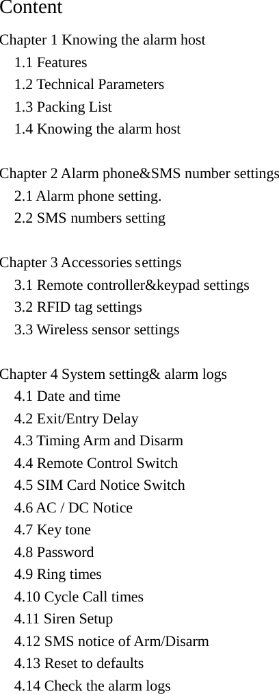  Content   Chapter 1 Knowing the alarm host   1.1 Features   1.2 Technical Parameters   1.3 Packing List   1.4 Knowing the alarm host  Chapter 2 Alarm phone&amp;SMS number settings   2.1 Alarm phone setting.   2.2 SMS numbers setting  Chapter 3 Accessories settings   3.1 Remote controller&amp;keypad settings   3.2 RFID tag settings   3.3 Wireless sensor settings  Chapter 4 System setting&amp; alarm logs   4.1 Date and time   4.2 Exit/Entry Delay   4.3 Timing Arm and Disarm   4.4 Remote Control Switch   4.5 SIM Card Notice Switch   4.6 AC / DC Notice   4.7 Key tone   4.8 Password   4.9 Ring times   4.10 Cycle Call times   4.11 Siren Setup   4.12 SMS notice of Arm/Disarm   4.13 Reset to defaults   4.14 Check the alarm logs    