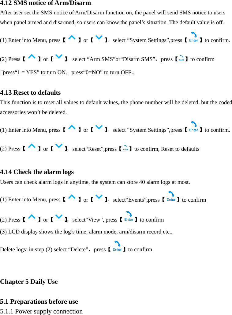   4.12 SMS notice of Arm/Disarm After user set the SMS notice of Arm/Disarm function on, the panel will send SMS notice to users when panel armed and disarmed, so users can know the panel’s situation. The default value is off. (1) Enter into Menu, press【】or【】， select “System Settings”,press【 】to confirm. (2) Press【 】or【】， select “Arm SMS”or“Disarm SMS”，press【 】to confirm ℃press“1 = YES” to turn ON，press“0=NO” to turn OFF。  4.13 Reset to defaults This function is to reset all values to default values, the phone number will be deleted, but the coded accessories won’t be deleted. (1) Enter into Menu, press【】or【】， select “System Settings”,press【 】to confirm. (2) Press【 】or【】， select“Reset”,press【 】to confirm, Reset to defaults    4.14 Check the alarm logs   Users can check alarm logs in anytime, the system can store 40 alarm logs at most. (1) Enter into Menu, press【】or【】， select“Events”,press【 】to confirm (2) Press【】or【】， select“View”, press【 】to confirm (3) LCD display shows the log’s time, alarm mode, arm/disarm record etc.. Delete logs: in step (2) select “Delete”，press【 】to confirm   Chapter 5 Daily Use  5.1 Preparations before use 5.1.1 Power supply connection 