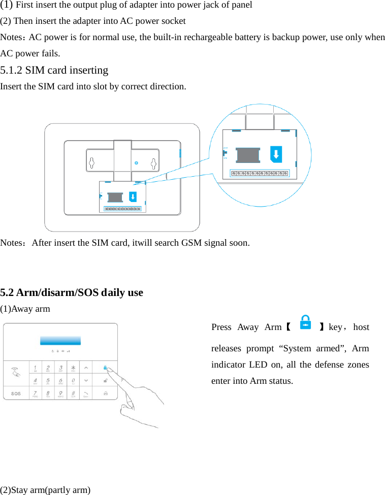  (1) First insert the output plug of adapter into power jack of panel (2) Then insert the adapter into AC power socket Notes：AC power is for normal use, the built-in rechargeable battery is backup power, use only when AC power fails. 5.1.2 SIM card inserting Insert the SIM card into slot by correct direction. Notes：After insert the SIM card, itwill search GSM signal soon.   5.2 Arm/disarm/SOS daily use (1)Away arm     (2)Stay arm(partly arm) Press  Away  Arm【    】key，host releases prompt “System armed”, Arm indicator LED on, all the defense zones enter into Arm status.   