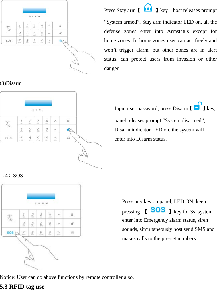   (3)Disarm  （4）SOS    Notice: User can do above functions by remote controller also. 5.3 RFID tag use Press Stay arm【    】key，host releases prompt “System armed”, Stay arm indicator LED on, all the defense zones enter into Armstatus  except  for  home zones. In home zones user can act freely and won’t trigger alarm, but other zones are in alert status, can protect users from invasion or other danger.    Input user password, press Disarm【 】key, panel releases prompt “System disarmed”, Disarm indicator LED on, the system will enter into Disarm status. Press any key on panel, LED ON, keep pressing  【    】key for 3s, system enter into Emergency alarm status, siren sounds, simultaneously host send SMS and makes calls to the pre-set numbers.  