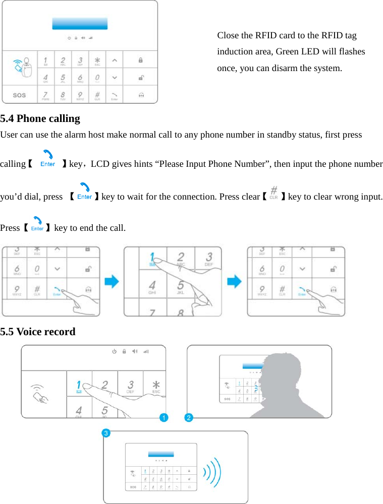   5.4 Phone calling User can use the alarm host make normal call to any phone number in standby status, first press calling【  】key，LCD gives hints “Please Input Phone Number”, then input the phone number you’d dial, press 【】key to wait for the connection. Press clear【 】key to clear wrong input. Press【】key to end the call.  5.5 Voice record Close the RFID card to the RFID tag induction area, Green LED will flashes once, you can disarm the system.  