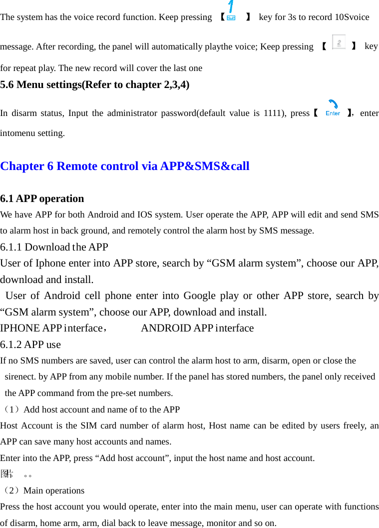  The system has the voice record function. Keep pressing  【  】 key for 3s to record 10Svoice message. After recording, the panel will automatically playthe voice; Keep pressing  【  】 key for repeat play. The new record will cover the last one 5.6 Menu settings(Refer to chapter 2,3,4) In disarm status, Input the administrator password(default value is 1111), press【    】， enter intomenu setting.  Chapter 6 Remote control via APP&amp;SMS&amp;call    6.1 APP operation We have APP for both Android and IOS system. User operate the APP, APP will edit and send SMS to alarm host in back ground, and remotely control the alarm host by SMS message. 6.1.1 Download the APP User of Iphone enter into APP store, search by “GSM alarm system”, choose our APP, download and install.  User of Android cell phone enter into Google play or other APP store, search by “GSM alarm system”, choose our APP, download and install. IPHONE APP interface，     ANDROID APP interface   6.1.2 APP use If no SMS numbers are saved, user can control the alarm host to arm, disarm, open or close the sirenect. by APP from any mobile number. If the panel has stored numbers, the panel only received the APP command from the pre-set numbers.   （1）Add host account and name of to the APP Host Account is the SIM card number of alarm host, Host name can be edited by users freely, an APP can save many host accounts and names. Enter into the APP, press “Add host account”, input the host name and host account.   图片。 。。    （2）Main operations Press the host account you would operate, enter into the main menu, user can operate with functions of disarm, home arm, arm, dial back to leave message, monitor and so on. 