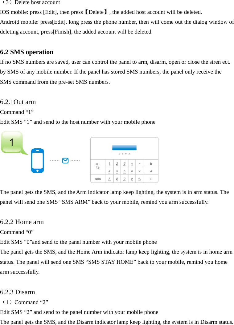  （3）Delete host account IOS mobile: press [Edit], then press【Delete】, the added host account will be deleted. Android mobile: press[Edit], long press the phone number, then will come out the dialog window of deleting account, press[Finish], the added account will be deleted.    6.2 SMS operation If no SMS numbers are saved, user can control the panel to arm, disarm, open or close the siren ect. by SMS of any mobile number. If the panel has stored SMS numbers, the panel only receive the SMS command from the pre-set SMS numbers.    6.2.1Out arm Command “1” Edit SMS “1” and send to the host number with your mobile phone  The panel gets the SMS, and the Arm indicator lamp keep lighting, the system is in arm status. The panel will send one SMS “SMS ARM” back to your mobile, remind you arm successfully.  6.2.2 Home arm Command “0” Edit SMS “0”and send to the panel number with your mobile phone   The panel gets the SMS, and the Home Arm indicator lamp keep lighting, the system is in home arm status. The panel will send one SMS “SMS STAY HOME” back to your mobile, remind you home arm successfully.  6.2.3 Disarm （1）Command “2” Edit SMS “2” and send to the panel number with your mobile phone The panel gets the SMS, and the Disarm indicator lamp keep lighting, the system is in Disarm status. 