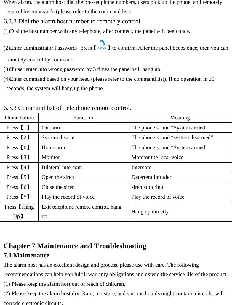  When alarm, the alarm host dial the pre-set phone numbers, users pick up the phone, and remotely control by commands (please refer to the command list) 6.3.2 Dial the alarm host number to remotely control (1)Dial the host number with any telephone, after connect, the panel will beep once. (2)Enter administrator Password，press【】to confirm. After the panel beeps once, then you can remotely control by command. (3)If user enter into wrong password by 3 times the panel will hang up. (4)Enter command based on your need (please refer to the command list). If no operation in 30 seconds, the system will hang up the phone.  6.3.3 Command list of Telephone remote control. Phone button Function Meaning Press【1】 Out arm The phone sound “System armed” Press【2】 System disarm The phone sound “system disarmed”   Press【0】 Home arm The phone sound “System armed” Press【3】 Monitor Monitor the local voice   Press【4】 Bilateral intercom Intercom Press【5】 Open the siren Deterrent intruder Press【6】 Close the siren siren stop ring Press【*】 Play the record of voice Play the record of voice Press【Hang Up】 Exit telephone remote control, hang up Hang up directly   Chapter 7 Maintenance and Troubleshooting   7.1 Maintenance The alarm host has an excellent design and process, please use with care. The following recommendations can help you fulfill warranty obligations and extend the service life of the product. (1) Please keep the alarm host out of reach of children. (2) Please keep the alarm host dry. Rain, moisture, and various liquids might contain minerals, will corrode electronic circuits. 