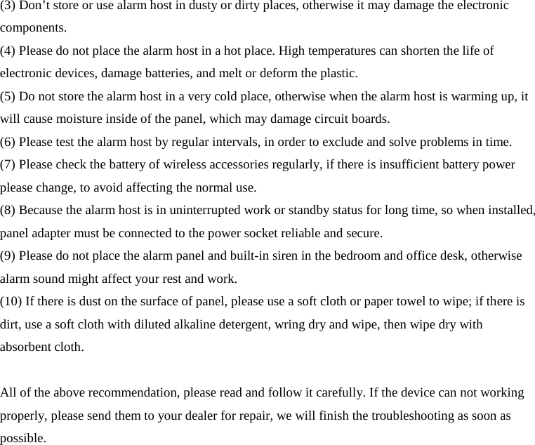  (3) Don’t store or use alarm host in dusty or dirty places, otherwise it may damage the electronic components. (4) Please do not place the alarm host in a hot place. High temperatures can shorten the life of electronic devices, damage batteries, and melt or deform the plastic. (5) Do not store the alarm host in a very cold place, otherwise when the alarm host is warming up, it will cause moisture inside of the panel, which may damage circuit boards. (6) Please test the alarm host by regular intervals, in order to exclude and solve problems in time. (7) Please check the battery of wireless accessories regularly, if there is insufficient battery power please change, to avoid affecting the normal use. (8) Because the alarm host is in uninterrupted work or standby status for long time, so when installed, panel adapter must be connected to the power socket reliable and secure. (9) Please do not place the alarm panel and built-in siren in the bedroom and office desk, otherwise alarm sound might affect your rest and work. (10) If there is dust on the surface of panel, please use a soft cloth or paper towel to wipe; if there is dirt, use a soft cloth with diluted alkaline detergent, wring dry and wipe, then wipe dry with absorbent cloth.  All of the above recommendation, please read and follow it carefully. If the device can not working properly, please send them to your dealer for repair, we will finish the troubleshooting as soon as possible.