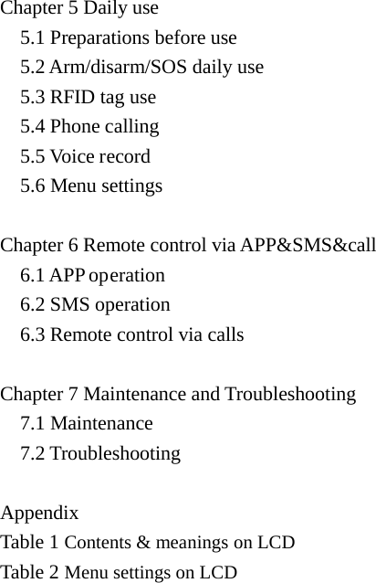  Chapter 5 Daily use   5.1 Preparations before use   5.2 Arm/disarm/SOS daily use   5.3 RFID tag use   5.4 Phone calling   5.5 Voice record   5.6 Menu settings  Chapter 6 Remote control via APP&amp;SMS&amp;call     6.1 APP operation   6.2 SMS operation   6.3 Remote control via calls  Chapter 7 Maintenance and Troubleshooting     7.1 Maintenance   7.2 Troubleshooting    Appendix   Table 1 Contents &amp; meanings on LCD Table 2 Menu settings on LCD         