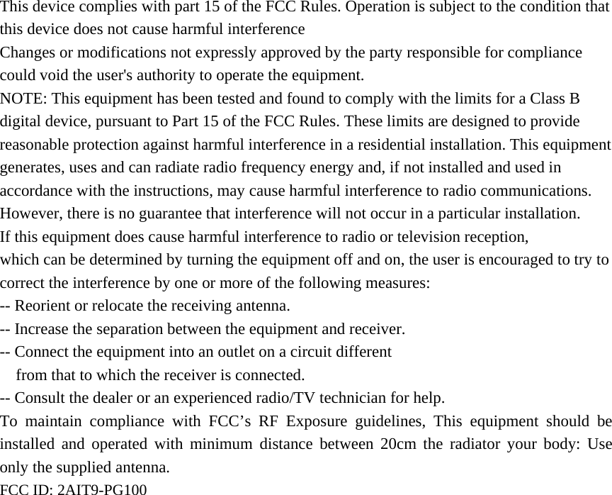   This device complies with part 15 of the FCC Rules. Operation is subject to the condition that this device does not cause harmful interferenceChanges or modifications not expressly approved by the party responsible for compliance could void the user&apos;s authority to operate the equipment. NOTE: This equipment has been tested and found to comply with the limits for a Class B digital device, pursuant to Part 15 of the FCC Rules. These limits are designed to provide reasonable protection against harmful interference in a residential installation. This equipment generates, uses and can radiate radio frequency energy and, if not installed and used in accordance with the instructions, may cause harmful interference to radio communications. However, there is no guarantee that interference will not occur in a particular installation. If this equipment does cause harmful interference to radio or television reception, which can be determined by turning the equipment off and on, the user is encouraged to try to correct the interference by one or more of the following measures: -- Reorient or relocate the receiving antenna. -- Increase the separation between the equipment and receiver. -- Connect the equipment into an outlet on a circuit different from that to which the receiver is connected. -- Consult the dealer or an experienced radio/TV technician for help. To maintain compliance with FCC’s RF Exposure guidelines, This equipment should be installed and operated with minimum distance between 20cm the radiator your body: Use only the supplied antenna. FCC ID: 2AIT9-PG100     