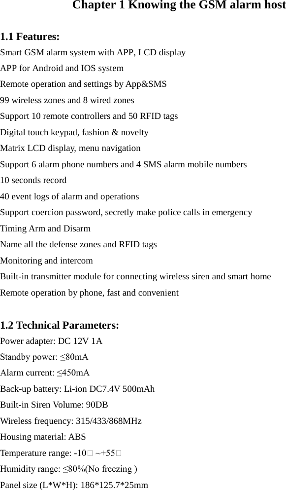  Chapter 1 Knowing the GSM alarm host  1.1 Features: Smart GSM alarm system with APP, LCD display APP for Android and IOS system Remote operation and settings by App&amp;SMS 99 wireless zones and 8 wired zones Support 10 remote controllers and 50 RFID tags   Digital touch keypad, fashion &amp; novelty Matrix LCD display, menu navigation   Support 6 alarm phone numbers and 4 SMS alarm mobile numbers 10 seconds record 40 event logs of alarm and operations Support coercion password, secretly make police calls in emergency Timing Arm and Disarm Name all the defense zones and RFID tags Monitoring and intercom Built-in transmitter module for connecting wireless siren and smart home Remote operation by phone, fast and convenient  1.2 Technical Parameters: Power adapter: DC 12V 1A Standby power: ≤80mA Alarm current: ≤450mA Back-up battery: Li-ion DC7.4V 500mAh Built-in Siren Volume: 90DB Wireless frequency: 315/433/868MHz Housing material: ABS Temperature range: -10℃ ~+55℃  Humidity range: ≤80%(No freezing ) Panel size (L*W*H): 186*125.7*25mm   