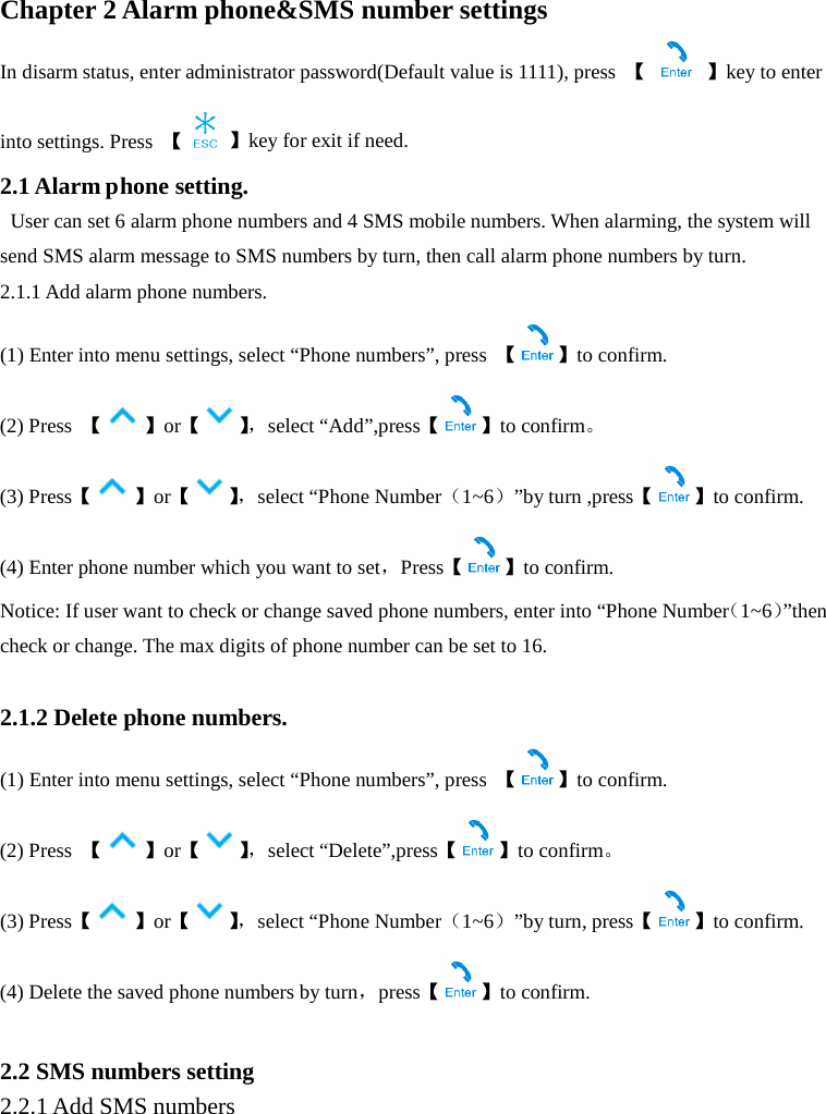 Chapter 2 Alarm phone&amp;SMS number settings In disarm status, enter administrator password(Default value is 1111), press  【    】key to enter into settings. Press  【  】key for exit if need. 2.1 Alarm phone setting.  User can set 6 alarm phone numbers and 4 SMS mobile numbers. When alarming, the system will send SMS alarm message to SMS numbers by turn, then call alarm phone numbers by turn.   2.1.1 Add alarm phone numbers. (1) Enter into menu settings, select “Phone numbers”, press  【】to confirm. (2) Press  【】or【】， select “Add”,press【 】to confirm。 (3) Press【】or【】， select “Phone Number（1~6）”by turn ,press【 】to confirm. (4) Enter phone number which you want to set，Press【】to confirm. Notice: If user want to check or change saved phone numbers, enter into “Phone Number（1~6）”then check or change. The max digits of phone number can be set to 16.  2.1.2 Delete phone numbers. (1) Enter into menu settings, select “Phone numbers”, press  【 】to confirm. (2) Press  【】or【】， select “Delete”,press【 】to confirm。 (3) Press【】or【】， select “Phone Number（1~6）”by turn, press【 】to confirm. (4) Delete the saved phone numbers by turn，press【】to confirm.  2.2 SMS numbers setting 2.2.1 Add SMS numbers 
