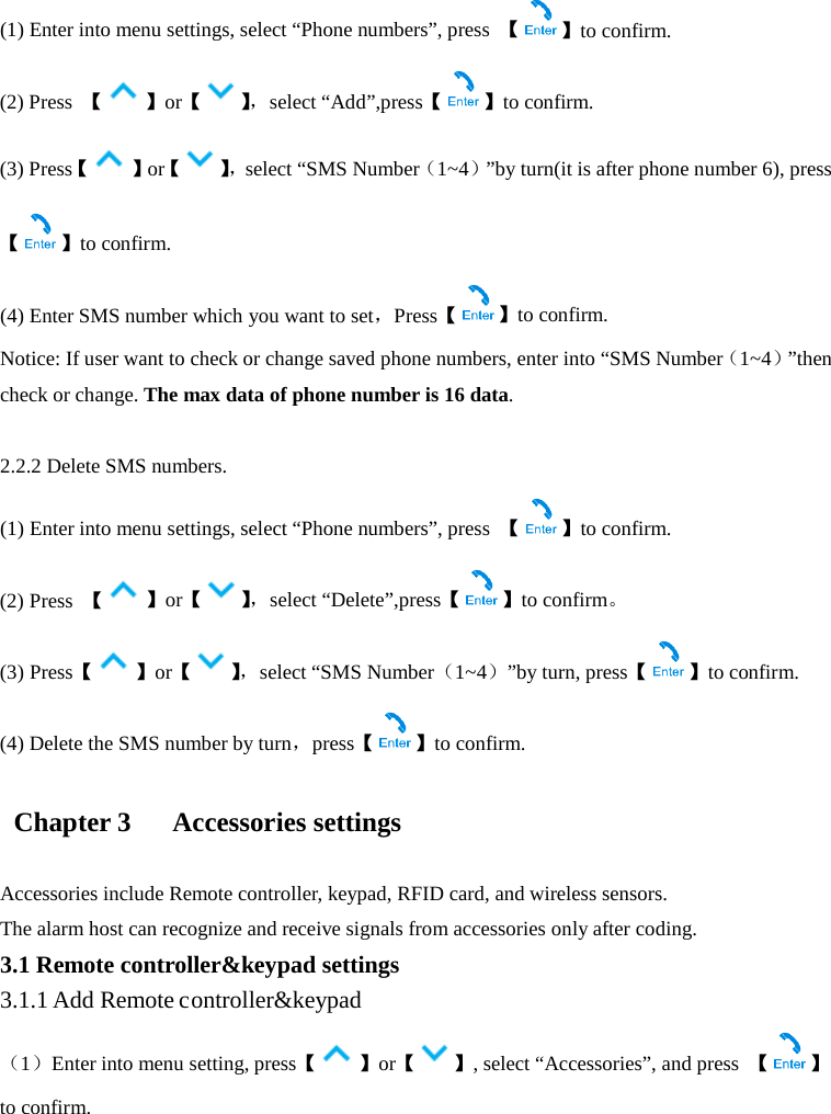  (1) Enter into menu settings, select “Phone numbers”, press  【】to confirm. (2) Press  【】or【】， select “Add”,press【 】to confirm. (3) Press【 】or【】， select “SMS Number（1~4）”by turn(it is after phone number 6), press【】to confirm. (4) Enter SMS number which you want to set，Press【】to confirm. Notice: If user want to check or change saved phone numbers, enter into “SMS Number（1~4）”then check or change. The max data of phone number is 16 data.  2.2.2 Delete SMS numbers. (1) Enter into menu settings, select “Phone numbers”, press  【 】to confirm. (2) Press  【】or【】， select “Delete”,press【 】to confirm。 (3) Press【】or【】， select “SMS Number（1~4）”by turn, press【 】to confirm. (4) Delete the SMS number by turn，press【】to confirm.   Chapter 3      Accessories settings  Accessories include Remote controller, keypad, RFID card, and wireless sensors. The alarm host can recognize and receive signals from accessories only after coding.   3.1 Remote controller&amp;keypad settings 3.1.1 Add Remote controller&amp;keypad （1）Enter into menu setting, press【】or【 】, select “Accessories”, and press  【 】to confirm. 