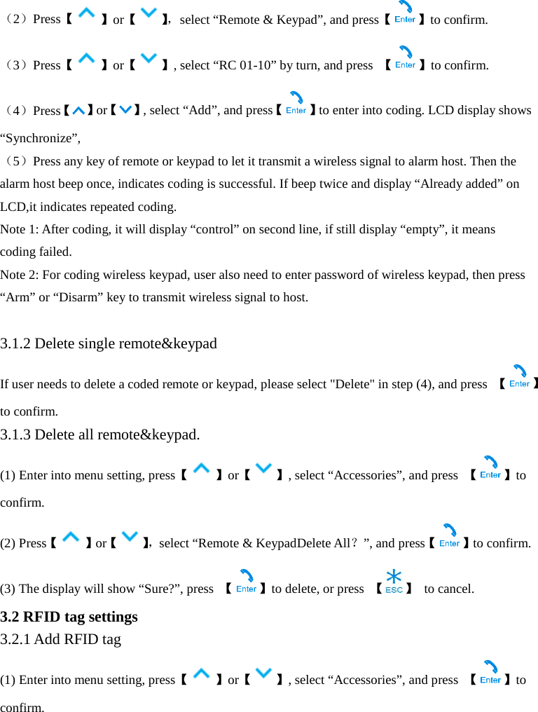  （2）Press【】or【】， select “Remote &amp; Keypad”, and press【 】to confirm. （3）Press【】or【 】, select “RC 01-10” by turn, and press  【 】to confirm. （4）Press【】or【 】, select “Add”, and press【 】to enter into coding. LCD display shows “Synchronize”,   （5）Press any key of remote or keypad to let it transmit a wireless signal to alarm host. Then the alarm host beep once, indicates coding is successful. If beep twice and display “Already added” on LCD,it indicates repeated coding.   Note 1: After coding, it will display “control” on second line, if still display “empty”, it means coding failed. Note 2: For coding wireless keypad, user also need to enter password of wireless keypad, then press “Arm” or “Disarm” key to transmit wireless signal to host.  3.1.2 Delete single remote&amp;keypad If user needs to delete a coded remote or keypad, please select &quot;Delete&quot; in step (4), and press  【】to confirm. 3.1.3 Delete all remote&amp;keypad. (1) Enter into menu setting, press【 】or【 】, select “Accessories”, and press  【 】to confirm. (2) Press【 】or【】， select “Remote &amp; KeypadDelete All？”, and press【 】to confirm. (3) The display will show “Sure?”, press  【】to delete, or press  【 】 to cancel.   3.2 RFID tag settings 3.2.1 Add RFID tag   (1) Enter into menu setting, press【 】or【 】, select “Accessories”, and press  【 】to confirm. 