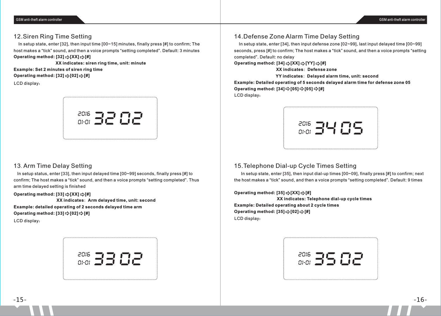 -15- -16-GSM anti-theft alarm controller GSM anti-theft alarm controller12.Siren Ring Time Setting    In setup state, enter [32], then input time [00~15] minutes, finally press [#] to confirm; The host makes a “tick” sound, and then a voice prompts “setting completed”. Default: 3 minutesOperating method: [32]     [XX]     [#]                                                XX indicates: siren ring time, unit: minuteExample: Set 2 minutes of siren ring timeOperating method: [32]     [02]     [#]LCD display：14.Defense Zone Alarm Time Delay Setting    In setup state, enter [34], then input defense zone [02~99], last input delayed time [00~99] seconds, press [#] to confirm; The host makes a “tick” sound, and then a voice prompts “setting completed”. Default: no delayOperating method: [34]     [XX]     [YY]     [#]                                   XX indicates：Defense zone                                  YY indicates：Delayed alarm time, unit: secondExample: Detailed operating of 5 seconds delayed alarm time for defense zone 05Operating method: [34]     [05]     [05]     [#]LCD display：13.Arm Time Delay Setting    In setup status, enter [33], then input delayed time [00~99] seconds, finally press [#] to confirm; The host makes a “tick” sound, and then a voice prompts “setting completed”. Thus arm time delayed setting is finishedOperating method: [33]     [XX]     [#]                                    XX indicates：Arm delayed time, unit: secondExample: detailed operating of 2 seconds delayed time armOperating method: [33]     [02]     [#]LCD display：15.Telephone Dial-up Cycle Times Setting     In setup state, enter [35], then input dial-up times [00~09], finally press [#] to confirm; next the host makes a “tick” sound, and then a voice prompts “setting completed”. Default: 9 times Operating method: [35]     [XX]     [#]                                  XX indicates: Telephone dial-up cycle timesExample: Detailed operating about 2 cycle timesOperating method: [35]     [02]     [#]LCD display：