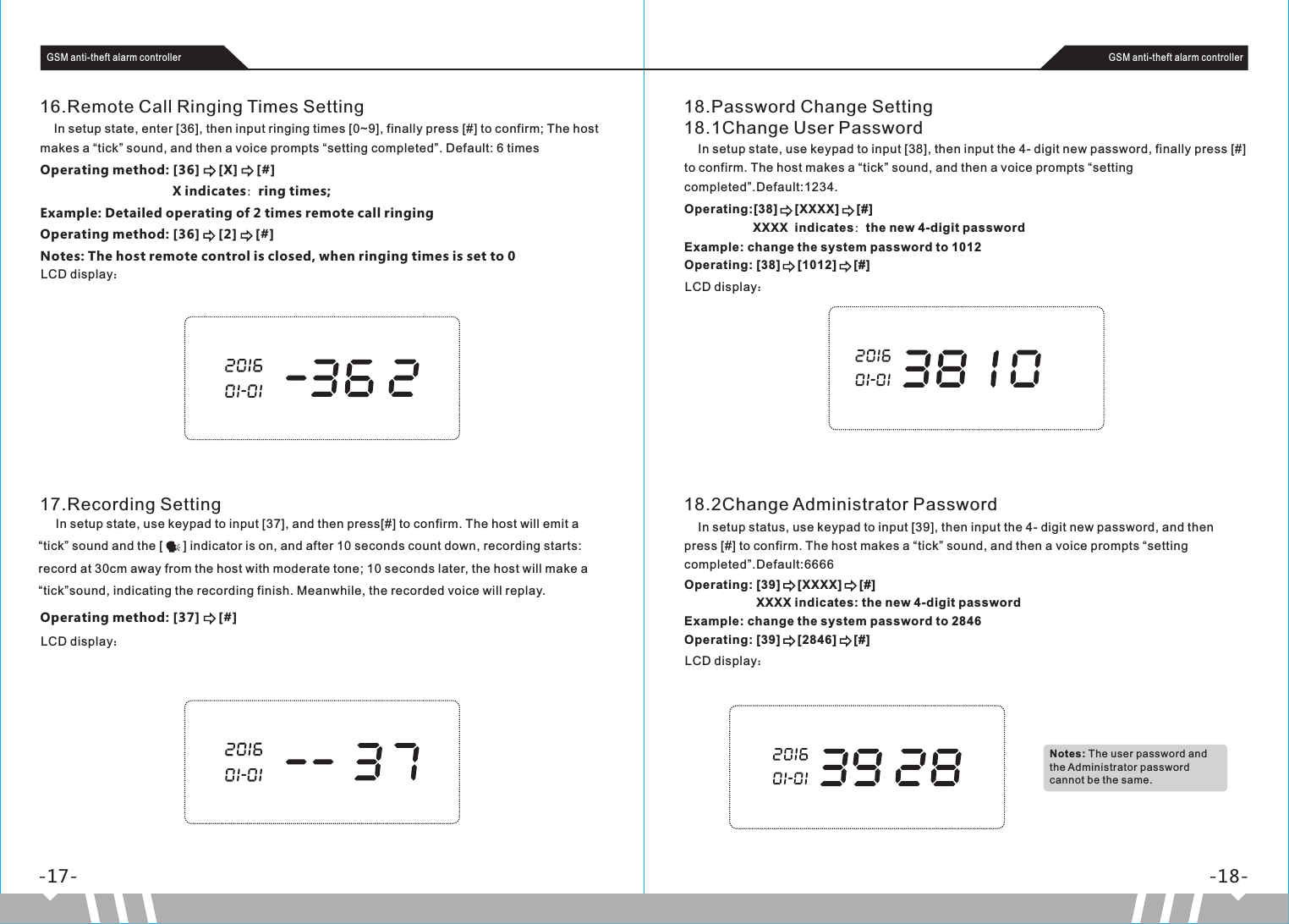 16.Remote Call Ringing Times Setting    In setup state, enter [36], then input ringing times [0~9], finally press [#] to confirm; The host makes a “tick” sound, and then a voice prompts “setting completed”. Default: 6 timesOperating method: [36]     [X]     [#]                                    X indicates：ring times;Example: Detailed operating of 2 times remote call ringingOperating method: [36]     [2]     [#]Notes: The host remote control is closed, when ringing times is set to 0LCD display：-17- -18-GSM anti-theft alarm controller GSM anti-theft alarm controller18.Password Change Setting18.1Change User Password    In setup state, use keypad to input [38], then input the 4- digit new password, finally press [#] to confirm. The host makes a “tick” sound, and then a voice prompts “setting completed”.Default:1234.Operating:[38]     [XXXX]     [#]                    XXXX  indicates：the new 4-digit passwordExample: change the system password to 1012Operating: [38]     [1012]     [#]LCD display：18.2Change Administrator Password    In setup status, use keypad to input [39], then input the 4- digit new password, and then press [#] to confirm. The host makes a “tick” sound, and then a voice prompts “setting completed”.Default:6666Operating: [39]     [XXXX]     [#]                     XXXX indicates: the new 4-digit passwordExample: change the system password to 2846Operating: [39]     [2846]     [#]LCD display：17.Recording SettingOperating method: [37]     [#]LCD display：     In setup state, use keypad to input [37], and then press[#] to confirm. The host will emit a “tick” sound and the [      ] indicator is on, and after 10 seconds count down, recording starts: record at 30cm away from the host with moderate tone; 10 seconds later, the host will make a “tick”sound, indicating the recording finish. Meanwhile, the recorded voice will replay.Notes: The user password and the Administrator password cannot be the same.