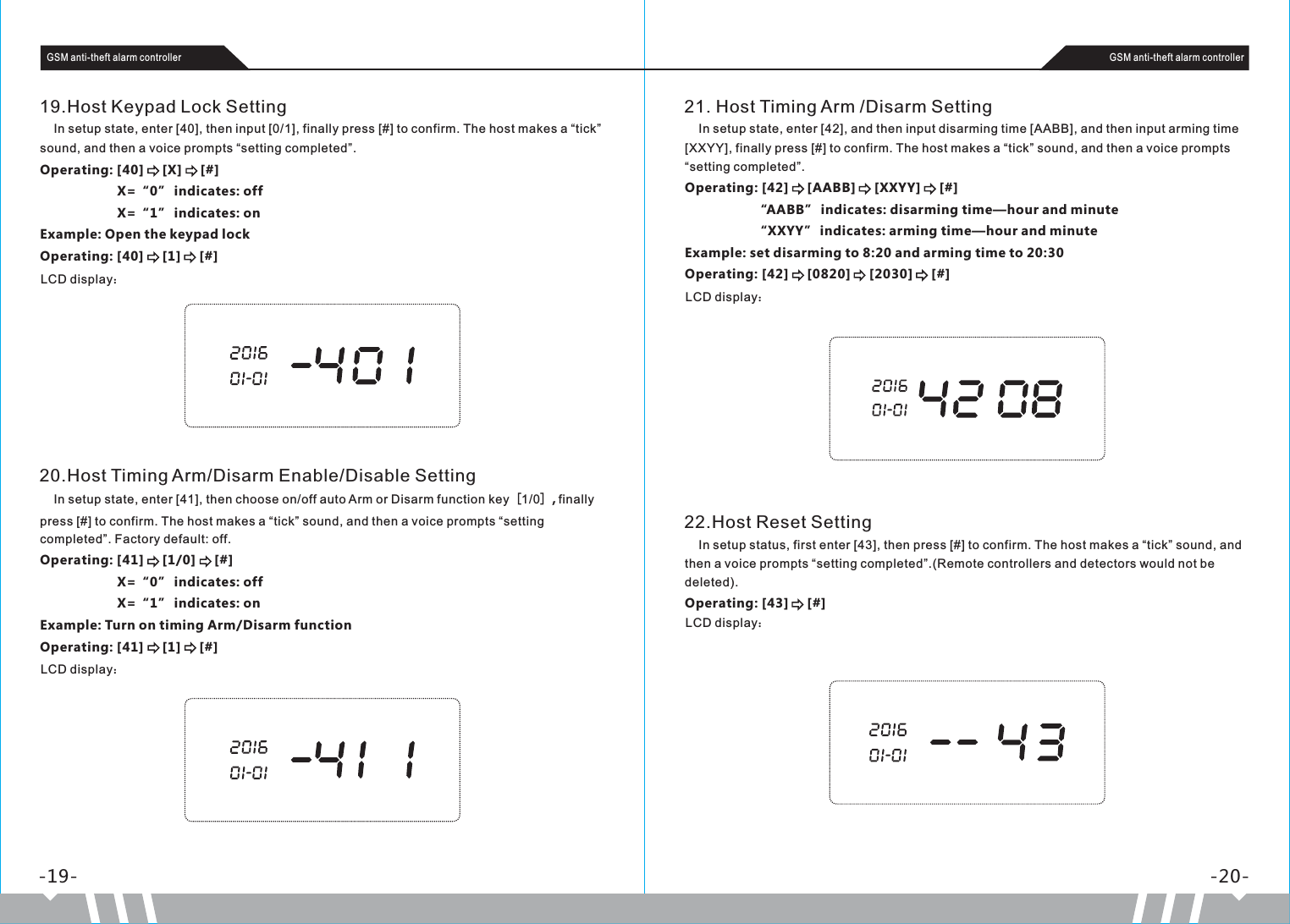 -19- -20-GSM anti-theft alarm controller GSM anti-theft alarm controller19.Host Keypad Lock Setting    In setup state, enter [40], then input [0/1], finally press [#] to confirm. The host makes a “tick” sound, and then a voice prompts “setting completed”.Operating: [40]     [X]     [#]                     X=“0” indicates: off                     X=“1” indicates: on Example: Open the keypad lockOperating: [40]     [1]     [#]LCD display：21. Host Timing Arm /Disarm Setting    In setup state, enter [42], and then input disarming time [AABB], and then input arming time [XXYY], finally press [#] to confirm. The host makes a “tick” sound, and then a voice prompts “setting completed”.Operating: [42]     [AABB]     [XXYY]     [#]                   “AABB” indicates: disarming time—hour and minute                   “XXYY” indicates: arming time—hour and minuteExample: set disarming to 8:20 and arming time to 20:30Operating: [42]     [0820]     [2030]     [#]LCD display：20.Host Timing Arm/Disarm Enable/Disable Setting    In setup state, enter [41], then choose on/off auto Arm or Disarm function key［1/0］, finally press [#] to confirm. The host makes a “tick” sound, and then a voice prompts “setting completed”. Factory default: off.Operating: [41]     [1/0]     [#]                     X=“0” indicates: off                     X=“1” indicates: onExample: Turn on timing Arm/Disarm functionOperating: [41]     [1]     [#]LCD display：22.Host Reset Setting    In setup status, first enter [43], then press [#] to confirm. The host makes a “tick” sound, and then a voice prompts “setting completed”.(Remote controllers and detectors would not be deleted).Operating: [43]     [#]LCD display：