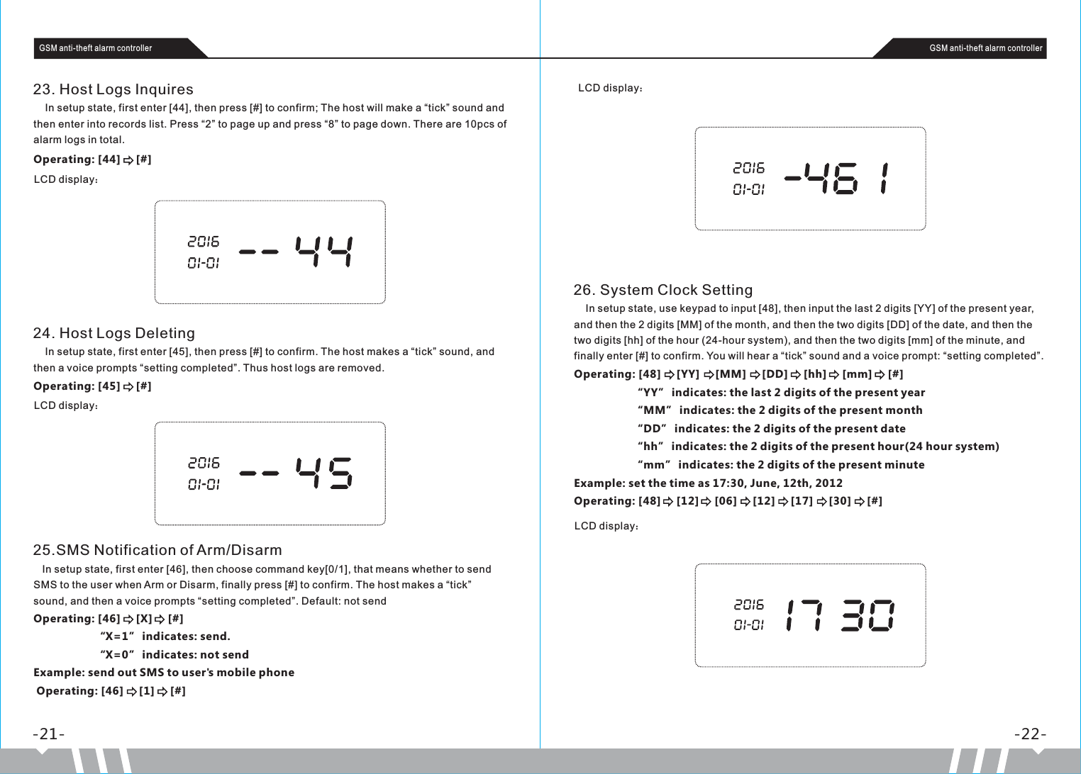 -21- -22-GSM anti-theft alarm controller GSM anti-theft alarm controller23. Host Logs Inquires    In setup state, first enter [44], then press [#] to confirm; The host will make a “tick” sound and then enter into records list. Press “2” to page up and press “8” to page down. There are 10pcs of alarm logs in total.Operating: [44]     [#]LCD display：24. Host Logs Deleting    In setup state, first enter [45], then press [#] to confirm. The host makes a “tick” sound, and then a voice prompts “setting completed”. Thus host logs are removed. Operating: [45]     [#]LCD display：25.SMS Notification of Arm/Disarm   In setup state, first enter [46], then choose command key[0/1], that means whether to send SMS to the user when Arm or Disarm, finally press [#] to confirm. The host makes a “tick” sound, and then a voice prompts “setting completed”. Default: not send Operating: [46]     [X]     [#]                    “X=1” indicates: send.                    “X=0” indicates: not sendExample: send out SMS to user&apos;s mobile phone Operating: [46]     [1]     [#]LCD display：26. System Clock Setting    In setup state, use keypad to input [48], then input the last 2 digits [YY] of the present year, and then the 2 digits [MM] of the month, and then the two digits [DD] of the date, and then the two digits [hh] of the hour (24-hour system), and then the two digits [mm] of the minute, and finally enter [#] to confirm. You will hear a “tick” sound and a voice prompt: “setting completed”.Operating: [48]     [YY]     [MM]     [DD]     [hh]     [mm]     [#]                   “YY” indicates: the last 2 digits of the present year                   “MM” indicates: the 2 digits of the present month                   “DD” indicates: the 2 digits of the present date                   “hh” indicates: the 2 digits of the present hour(24 hour system)                   “mm” indicates: the 2 digits of the present minuteExample: set the time as 17:30, June, 12th, 2012Operating: [48]     [12]     [06]     [12]     [17]     [30]     [#]LCD display：