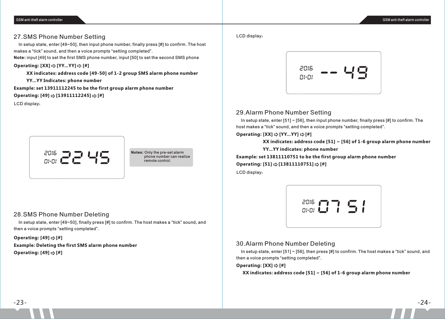 -23- -24-GSM anti-theft alarm controller GSM anti-theft alarm controller27.SMS Phone Number Setting    In setup state, enter [49~50], then input phone number, finally press [#] to confirm. The host makes a “tick” sound, and then a voice prompts “setting completed”.Note: input [49] to set the first SMS phone number, input [50] to set the second SMS phone Operating: [XX]     [YY…YY]     [#]          XX indicates: address code [49-50] of 1-2 group SMS alarm phone number          YY…YY Indicates: phone numberExample: set 13911112245 to be the first group alarm phone numberOperating: [49]     [13911112245]     [#]LCD display：28.SMS Phone Number Deleting    In setup state, enter [49~50], finally press [#] to confirm. The host makes a “tick” sound, and then a voice prompts “setting completed”.Operating: [49]     [#]Example: Deleting the first SMS alarm phone numberOperating: [49]     [#]LCD display：29.Alarm Phone Number Setting    In setup state, enter [51] ~ [56], then input phone number, finally press [#] to confirm. The host makes a “tick” sound, and then a voice prompts “setting completed”.Operating: [XX]     [YY…YY]     [#]                     XX indicates: address code [51] ~ [56] of 1-6 group alarm phone number                     YY…YY indicates: phone numberExample: set 13811110751 to be the first group alarm phone numberOperating: [51]     [13811110751]     [#]LCD display：30.Alarm Phone Number Deleting    In setup state, enter [51] ~ [56], then press [#] to confirm. The host makes a “tick” sound, and then a voice prompts “setting completed”.Operating: [XX]     [#]     XX indicates: address code [51] ~ [56] of 1-6 group alarm phone numberNotes: Only the pre-set alarm              phone number can realize              remote control.