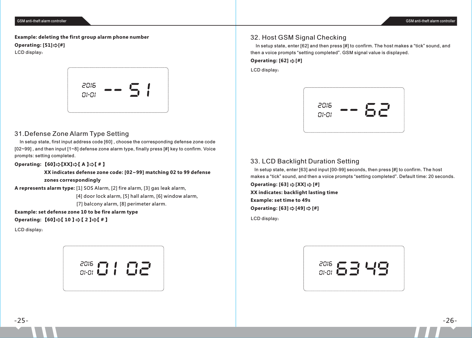 -25- -26-GSM anti-theft alarm controller GSM anti-theft alarm controllerExample: deleting the first group alarm phone numberOperating: [51]    [#]LCD display：31.Defense Zone Alarm Type Setting    In setup state, first input address code [60] , choose the corresponding defense zone code [02~99] , and then input [1~8] defense zone alarm type, finally press [#] key to confirm. Voice prompts: setting completed.Operating: 【60】 【XX】 【 A 】 【 # 】                       XX indicates defense zone code: [02~99] matching 02 to 99 defense                       zones correspondinglyA represents alarm type: [1] SOS Alarm, [2] fire alarm, [3] gas leak alarm,                                              [4] door lock alarm, [5] hall alarm, [6] window alarm,                                              [7] balcony alarm, [8] perimeter alarm.Example: set defense zone 10 to be fire alarm typeOperating: 【60】 【 10 】  【 2 】 【 # 】 LCD display：32. Host GSM Signal Checking    In setup state, enter [62] and then press [#] to confirm. The host makes a “tick” sound, and then a voice prompts “setting completed”. GSM signal value is displayed.Operating: [62]     [#]LCD display：33. LCD Backlight Duration Setting   In setup state, enter [63] and input [00-99] seconds, then press [#] to confirm. The host makes a “tick” sound, and then a voice prompts “setting completed”. Default time: 20 seconds.Operating: [63]     [XX]     [#]XX indicates: backlight lasting timeExample: set time to 49sOperating: [63]     [49]     [#]LCD display：