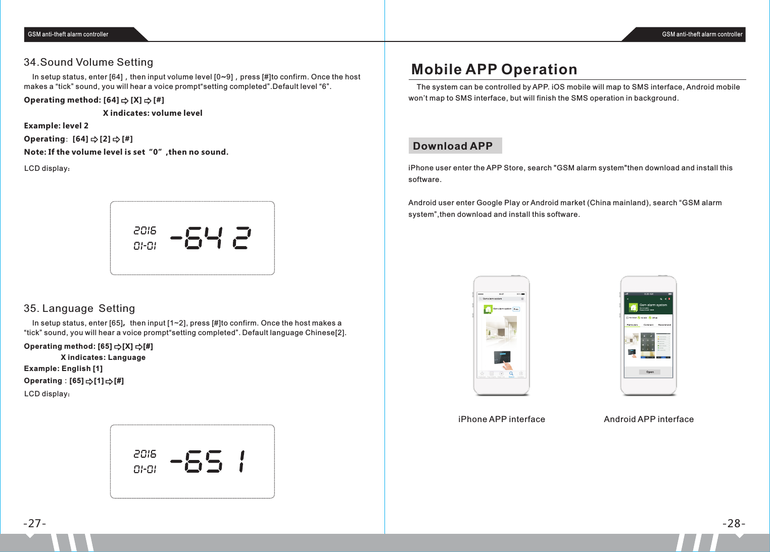Download APP     iPhone user enter the APP Store, search &quot;GSM alarm system&quot;then download and install this software.Android user enter Google Play or Android market (China mainland), search “GSM alarm system”,then download and install this software.-27- -28-GSM anti-theft alarm controller GSM anti-theft alarm controller34.Sound Volume Setting     In setup status, enter [64]，then input volume level [0~9]，press [#]to confirm. Once the host makes a “tick” sound, you will hear a voice prompt“setting completed”.Default level “6”.Operating method: [64]     [X]     [#]                                     X indicates: volume levelExample: level 2Operating：[64]     [2]     [#]Note: If the volume level is set“0”,then no sound.LCD display：35. Language Setting    In setup status, enter [65]，then input [1~2], press [#]to confirm. Once the host makes a “tick” sound, you will hear a voice prompt“setting completed”. Default language Chinese[2].Operating method: [65]      X]      #                  X indicates: LanguageExample: English [1]Operating：[65]     [1]     [#][ [ ]LCD display：Mobile APP Operation     The system can be controlled by APP. iOS mobile will map to SMS interface, Android mobile won’t map to SMS interface, but will finish the SMS operation in background.iPhone APP interface Android APP interface