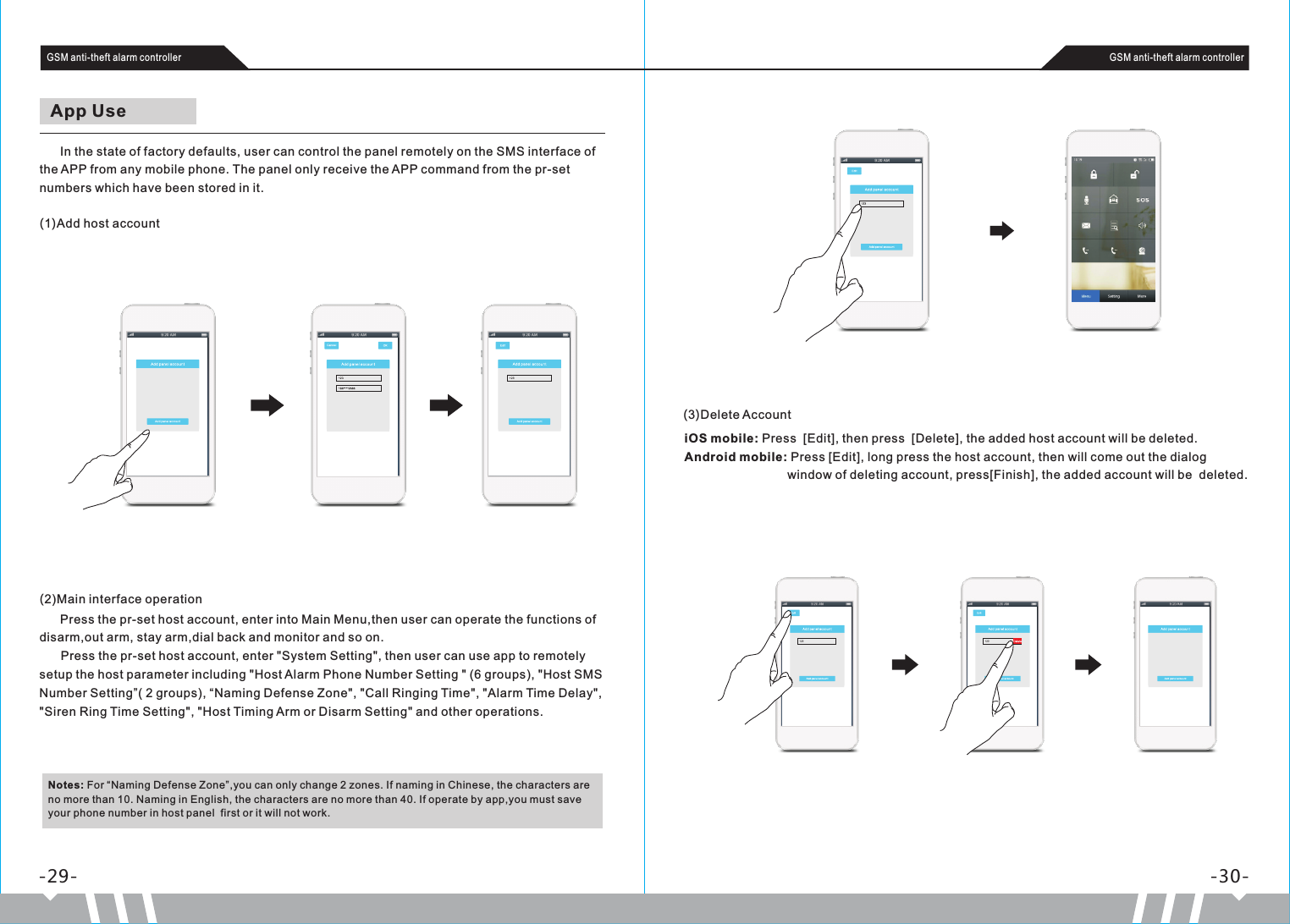       In the state of factory defaults, user can control the panel remotely on the SMS interface of the APP from any mobile phone. The panel only receive the APP command from the pr-set numbers which have been stored in it.App Use(1)Add host accountiOS mobile: Press  [Edit], then press  [Delete], the added host account will be deleted.Android mobile: Press [Edit], long press the host account, then will come out the dialog                               window of deleting account, press[Finish], the added account will be  deleted.-29- -30-GSM anti-theft alarm controller GSM anti-theft alarm controller(2)Main interface operation      Press the pr-set host account, enter into Main Menu,then user can operate the functions of disarm,out arm, stay arm,dial back and monitor and so on.  Press the pr-set host account, enter &quot;System Setting&quot;, then user can use app to remotely setup the host parameter including &quot;Host Alarm Phone Number Setting &quot; (6 groups), &quot;Host SMS Number Setting”( 2 groups), “Naming Defense Zone&quot;, &quot;Call Ringing Time&quot;, &quot;Alarm Time Delay&quot;, &quot;Siren Ring Time Setting&quot;, &quot;Host Timing Arm or Disarm Setting&quot; and other operations.Notes: For “Naming Defense Zone”,you can only change 2 zones. If naming in Chinese, the characters are no more than 10. Naming in English, the characters are no more than 40. If operate by app,you must save your phone number in host panel  first or it will not work.(3)Delete Account