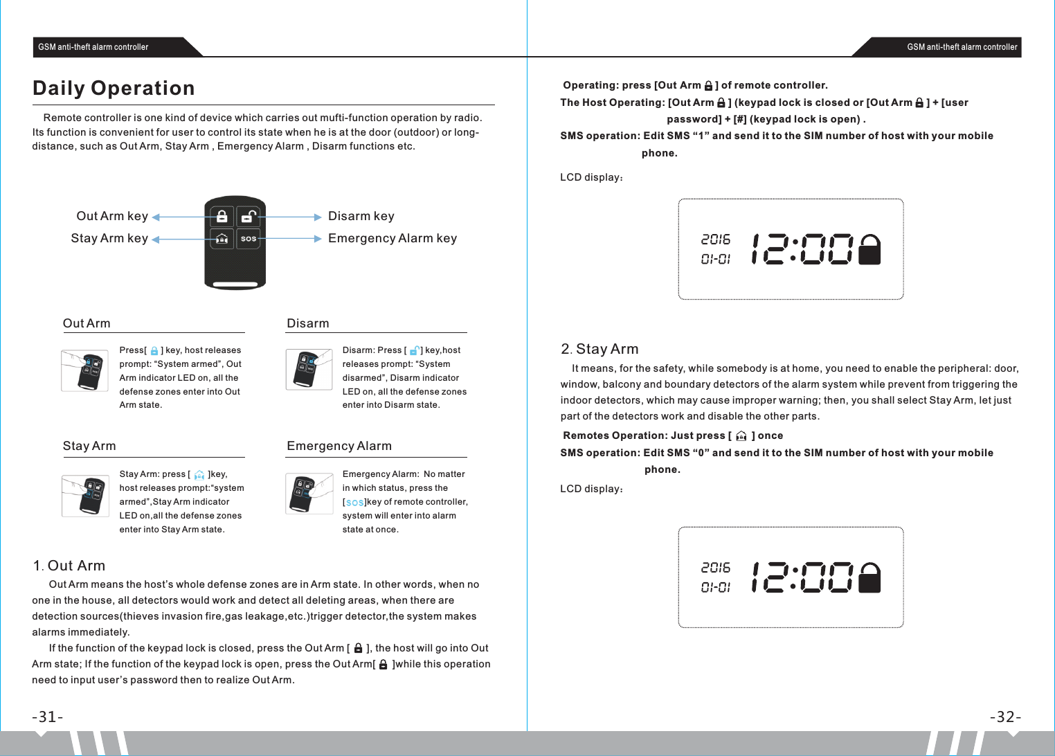  Operating: press [Out Arm     ] of remote controller.The Host Operating: [Out Arm     ] (keypad lock is closed or [Out Arm     ] + [user                                       password] + [#] (keypad lock is open) .SMS operation: Edit SMS “1” and send it to the SIM number of host with your mobile                               phone.      Out Arm means the host’s whole defense zones are in Arm state. In other words, when no one in the house, all detectors would work and detect all deleting areas, when there are detection sources(thieves invasion fire,gas leakage,etc.)trigger detector,the system makes alarms immediately.      If the function of the keypad lock is closed, press the Out Arm [      ], the host will go into Out Arm state; If the function of the keypad lock is open, press the Out Arm[      ]while this operation need to input user’s password then to realize Out Arm.Emergency Alarm: No matter in which status, press the[        ]key of remote controller, system will enter into alarm state at once.Stay Arm: press [     ]key, host releases prompt:“system armed”,Stay Arm indicator LED on,all the defense zones enter into Stay Arm state.Disarm: Press [     ] key,host releases prompt: “System disarmed”, Disarm indicator LED on, all the defense zones enter into Disarm state.Press[      ] key, host releases prompt: “System armed”, Out Arm indicator LED on, all the defense zones enter into Out Arm state. -31- -32-GSM anti-theft alarm controller GSM anti-theft alarm controllerDaily Operation    Remote controller is one kind of device which carries out mufti-function operation by radio. Its function is convenient for user to control its state when he is at the door (outdoor) or long-distance, such as Out Arm, Stay Arm , Emergency Alarm , Disarm functions etc.Out Arm keyStay Arm keyDisarm keyEmergency Alarm keyOut ArmStay ArmDisarmEmergency Alarm1.Out Arm    It means, for the safety, while somebody is at home, you need to enable the peripheral: door, window, balcony and boundary detectors of the alarm system while prevent from triggering the indoor detectors, which may cause improper warning; then, you shall select Stay Arm, let just part of the detectors work and disable the other parts.2.Stay ArmLCD display： Remotes Operation: Just press [    ] onceSMS operation: Edit SMS “0” and send it to the SIM number of host with your mobile                               phone.LCD display：