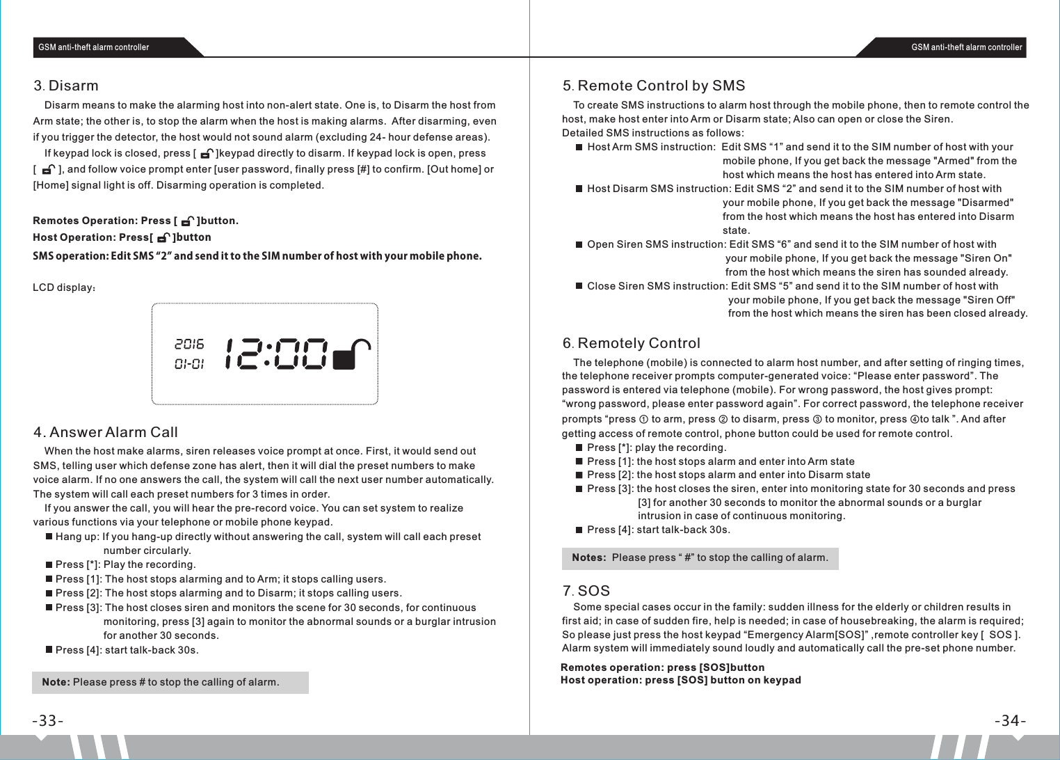     To create SMS instructions to alarm host through the mobile phone, then to remote control the host, make host enter into Arm or Disarm state; Also can open or close the Siren.Detailed SMS instructions as follows:         Host Arm SMS instruction:  Edit SMS “1” and send it to the SIM number of host with your                                                           mobile phone, If you get back the message &quot;Armed&quot; from the                                                          host which means the host has entered into Arm state.         Host Disarm SMS instruction: Edit SMS “2” and send it to the SIM number of host with                                                           your mobile phone, If you get back the message &quot;Disarmed&quot;                                                          from the host which means the host has entered into Disarm                                                          state.         Open Siren SMS instruction: Edit SMS “6” and send it to the SIM number of host with                                                           your mobile phone, If you get back the message &quot;Siren On&quot;                                                           from the host which means the siren has sounded already.         Close Siren SMS instruction: Edit SMS “5” and send it to the SIM number of host with                                                             your mobile phone, If you get back the message &quot;Siren Off&quot;                                                            from the host which means the siren has been closed already.5.Remote Control by SMS Remotes Operation: Press [       ]button.Host Operation: Press[       ]buttonSMS operation: Edit SMS “2” and send it to the SIM number of host with your mobile phone.    Disarm means to make the alarming host into non-alert state. One is, to Disarm the host from Arm state; the other is, to stop the alarm when the host is making alarms.  After disarming, even if you trigger the detector, the host would not sound alarm (excluding 24- hour defense areas).    If keypad lock is closed, press [       ]keypad directly to disarm. If keypad lock is open, press [        ], and follow voice prompt enter [user password, finally press [#] to confirm. [Out home] or [Home] signal light is off. Disarming operation is completed.3.DisarmLCD display：Note: Please press # to stop the calling of alarm.-33- -34-GSM anti-theft alarm controller GSM anti-theft alarm controller    When the host make alarms, siren releases voice prompt at once. First, it would send out SMS, telling user which defense zone has alert, then it will dial the preset numbers to make voice alarm. If no one answers the call, the system will call the next user number automatically. The system will call each preset numbers for 3 times in order.    If you answer the call, you will hear the pre-record voice. You can set system to realize various functions via your telephone or mobile phone keypad.        Hang up: If you hang-up directly without answering the call, system will call each preset                            number circularly.        Press [*]: Play the recording.        Press [1]: The host stops alarming and to Arm; it stops calling users.        Press [2]: The host stops alarming and to Disarm; it stops calling users.        Press [3]: The host closes siren and monitors the scene for 30 seconds, for continuous                          monitoring, press [3] again to monitor the abnormal sounds or a burglar intrusion                          for another 30 seconds.        Press [4]: start talk-back 30s.4. Answer Alarm Call    The telephone (mobile) is connected to alarm host number, and after setting of ringing times, the telephone receiver prompts computer-generated voice: “Please enter password”. The password is entered via telephone (mobile). For wrong password, the host gives prompt: “wrong password, please enter password again”. For correct password, the telephone receiver prompts “press ① to arm, press ② to disarm, press ③ to monitor, press ④to talk ”. And after getting access of remote control, phone button could be used for remote control.         Press [*]: play the recording.         Press [1]: the host stops alarm and enter into Arm state         Press [2]: the host stops alarm and enter into Disarm state         Press [3]: the host closes the siren, enter into monitoring state for 30 seconds and press                             [3] for another 30 seconds to monitor the abnormal sounds or a burglar                            intrusion in case of continuous monitoring.         Press [4]: start talk-back 30s.6.Remotely Control    Some special cases occur in the family: sudden illness for the elderly or children results in first aid; in case of sudden fire, help is needed; in case of housebreaking, the alarm is required; So please just press the host keypad “Emergency Alarm[SOS]” ,remote controller key [  SOS ]. Alarm system will immediately sound loudly and automatically call the pre-set phone number.7.SOSNotes:  Please press “ #” to stop the calling of alarm.Remotes operation: press [SOS]buttonHost operation: press [SOS] button on keypad