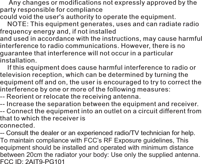      Any changes or modifications not expressly approved by the party responsible for compliancecould void the user&apos;s authority to operate the equipment.    NOTE: This equipment generates, uses and can radiate radio frequency energy and, if not installedand used in accordance with the instructions, may cause harmful interference to radio communications. However, there is no guarantee that interference will not occur in a particular installation.    If this equipment does cause harmful interference to radio or television reception, which can be determined by turning the equipment off and on, the user is encouraged to try to correct the interference by one or more of the following measures:-- Reorient or relocate the receiving antenna.-- Increase the separation between the equipment and receiver. -- Connect the equipment into an outlet on a circuit different from that to which the receiver isconnected.-- Consult the dealer or an experienced radio/TV technician for help.To maintain compliance with FCC’s RF Exposure guidelines, This equipment should be installed and operated with minimum distance between 20cm the radiator your body: Use only the supplied antenna.FCC ID: 2AIT9-PG101