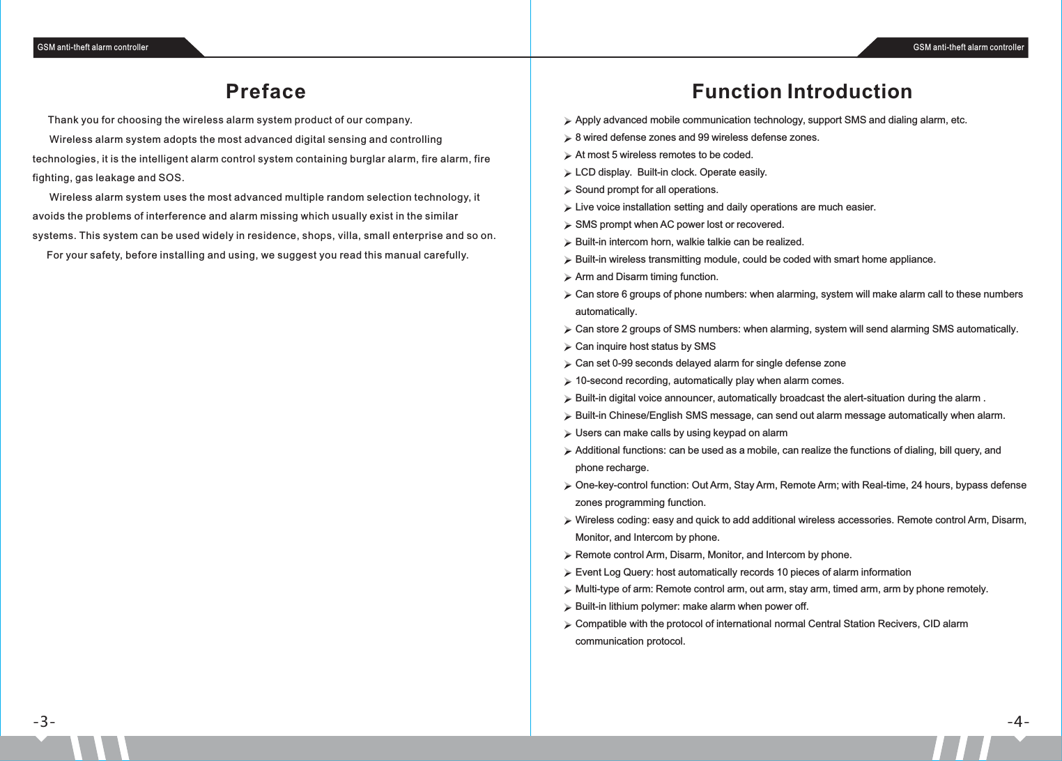 Preface      Thank you for choosing the wireless alarm system product of our company.      Wireless alarm system adopts the most advanced digital sensing and controlling technologies, it is the intelligent alarm control system containing burglar alarm, fire alarm, fire fighting, gas leakage and SOS.       Wireless alarm system uses the most advanced multiple random selection technology, it avoids the problems of interference and alarm missing which usually exist in the similar systems. This system can be used widely in residence, shops, villa, small enterprise and so on.     For your safety, before installing and using, we suggest you read this manual carefully.-4--3-GSM anti-theft alarm controller GSM anti-theft alarm controllerFunction IntroductionApply advanced mobile communication technology, support SMS and dialing alarm, etc.8 wired defense zones and 99 wireless defense zones. At most 5 wireless remotes to be coded.LCD display.  Built-in clock. Operate easily.Sound prompt for all operations.Live voice installation setting and daily operations are much easier.SMS prompt when AC power lost or recovered.Built-in intercom horn, walkie talkie can be realized.Built-in wireless transmitting module, could be coded with smart home appliance.Arm and Disarm timing function.Can store 6 groups of phone numbers: when alarming, system will make alarm call to these numbers automatically.Can store 2 groups of SMS numbers: when alarming, system will send alarming SMS automatically.Can inquire host status by SMSCan set 0-99 seconds delayed alarm for single defense zone 10-second recording, automatically play when alarm comes.Built-in digital voice announcer, automatically broadcast the alert-situation during the alarm .Built-in Chinese/English SMS message, can send out alarm message automatically when alarm.Users can make calls by using keypad on alarmAdditional functions: can be used as a mobile, can realize the functions of dialing, bill query, and phone recharge. One-key-control function: Out Arm, Stay Arm, Remote Arm; with Real-time, 24 hours, bypass defense zones programming function.Wireless coding: easy and quick to add additional wireless accessories. Remote control Arm, Disarm, Monitor, and Intercom by phone.Remote control Arm, Disarm, Monitor, and Intercom by phone.Event Log Query: host automatically records 10 pieces of alarm information Multi-type of arm: Remote control arm, out arm, stay arm, timed arm, arm by phone remotely.Built-in lithium polymer: make alarm when power off.Compatible with the protocol of international normal Central Station Recivers, CID alarm communication protocol. 