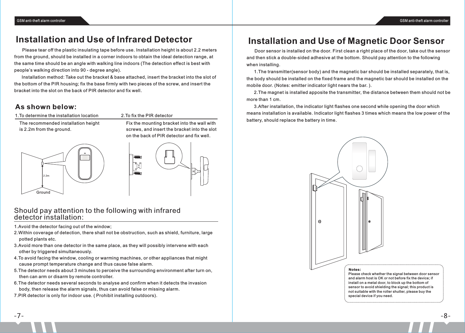 Should pay attention to the following with infrared detector installation:1.Avoid the detector facing out of the window;2.Within coverage of detection, there shall not be obstruction, such as shield, furniture, large     potted plants etc.3.Avoid more than one detector in the same place, as they will possibly intervene with each     other by triggered simultaneously. 4.To avoid facing the window, cooling or warming machines, or other appliances that might     cause prompt temperature change and thus cause false alarm.5.The detector needs about 3 minutes to perceive the surrounding environment after turn on,     then can arm or disarm by remote controller. 6.The detector needs several seconds to analyse and confirm when it detects the invasion     body, then release the alarm signals, thus can avoid false or missing alarm. 7.PIR detector is only for indoor use. ( Prohibit installing outdoors).Installation and Use of Magnetic Door Sensor      Door sensor is installed on the door. First clean a right place of the door, take out the sensor and then stick a double-sided adhesive at the bottom. Should pay attention to the following when installing.      1.The transmitter(sensor body) and the magnetic bar should be installed separately, that is, the body should be installed on the fixed frame and the magnetic bar should be installed on the mobile door. (Notes: emitter indicator light nears the bar. ).      2.The magnet is installed apposite the transmitter, the distance between them should not be more than 1 cm.      3.After installation, the indicator light flashes one second while opening the door which means installation is available. Indicator light flashes 3 times which means the low power of the battery, should replace the battery in time. -7- -8-GSM anti-theft alarm controller GSM anti-theft alarm controller      Please tear off the plastic insulating tape before use. Installation height is about 2.2 meters from the ground, should be installed in a corner indoors to obtain the ideal detection range, at the same time should be an angle with walking line indoors (The detection effect is best with people’s walking direction into 90 - degree angle).      Installation method: Take out the bracket &amp; base attached, insert the bracket into the slot of the bottom of the PIR housing; fix the base firmly with two pieces of the screw, and insert the bracket into the slot on the back of PIR detector and fix well. Installation and Use of Infrared Detector The recommended installation height  is 2.2m from the ground.As shown below:1.To determine the installation location 2.To fix the PIR detectorFix the mounting bracket into the wall with screws, and insert the bracket into the slot on the back of PIR detector and fix well.  GroundPlease check whether the signal between door sensor and alarm host is OK or not before fix the device; if install on a metal door, to block up the bottom of sensor to avoid shielding the signal; this product is not suitable with the roller shutter, please buy the special device if you need.Notes: 