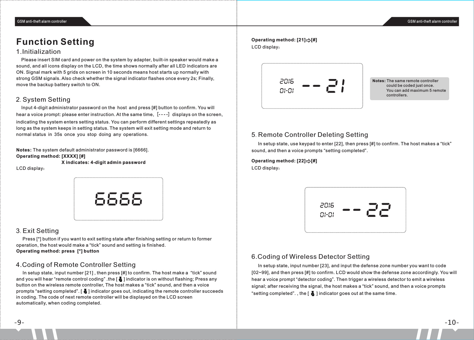     Please insert SIM card and power on the system by adapter, built-in speaker would make a sound, and all icons display on the LCD, the time shows normally after all LED indicators are ON. Signal mark with 5 grids on screen in 10 seconds means host starts up normally with strong GSM signals. Also check whether the signal indicator flashes once every 2s; Finally, move the backup battery switch to ON.-9- -10-GSM anti-theft alarm controller GSM anti-theft alarm controllerFunction Setting1.Initialization    Input 4-digit administrator password on the host and press [#] button to confirm. You will hear a voice prompt: please enter instruction. At the same time,［- - - -］displays on the screen, indicating the system enters setting status. You can perform different settings repeatedly as long as the system keeps in setting status. The system will exit setting mode and return to normal status in 35s once you stop doing any operations. 2.System SettingNotes: The system default administrator password is [6666].Operating method: [XXXX] [#]                                    X indicates: 4-digit admin passwordLCD display：3.Exit Setting     Press [*] button if you want to exit setting state after finishing setting or return to former operation, the host would make a “tick” sound and setting is finished.Operating method: press  [*] button4.Coding of Remote Controller Setting     In setup state, input number [21] , then press [#] to confirm. The host make a  “tick” sound and you will hear “remote control coding” .the [     ] indicator is on without flashing; Press any button on the wireless remote controller, The host makes a “tick” sound, and then a voice prompts “setting completed”. [     ] indicator goes out, indicating the remote controller succeeds in coding. The code of next remote controller will be displayed on the LCD screen automatically, when coding completed.Operating method: [21]    [#]LCD display：Notes: The same remote controller                 could be coded just once.                  You can add maximum 5 remote              controllers.5.Remote Controller Deleting Setting     In setup state, use keypad to enter [22], then press [#] to confirm. The host makes a “tick” sound, and then a voice prompts “setting completed”. Operating method: [22]    [#]LCD display：6.Coding of Wireless Detector Setting     In setup state, input number [23], and input the defense zone number you want to code [02~99], and then press [#] to confirm. LCD would show the defense zone accordingly. You will hear a voice prompt “detector coding”. Then trigger a wireless detector to emit a wireless signal; after receiving the signal, the host makes a “tick” sound, and then a voice prompts “setting completed”. , the [      ] indicator goes out at the same time.