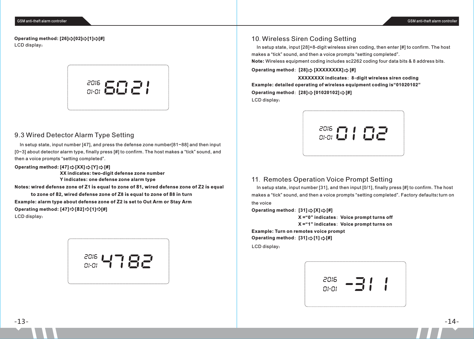 -13- -14-GSM anti-theft alarm controller GSM anti-theft alarm controllerOperating method: [26]    [02]    [1]    [#]LCD display：9.3 Wired Detector Alarm Type Setting    In setup state, input number [47], and press the defense zone number[81~88] and then input [0~3] about detector alarm type, finally press [#] to confirm. The host makes a “tick” sound, and then a voice prompts “setting completed”. Operating method: [47]     [XX]     [Y]     [#]                                    XX indicates: two-digit defense zone number                                     Y indicates: one defense zone alarm type Notes: wired defense zone of Z1 is equal to zone of 81, wired defense zone of Z2 is equal             to zone of 82, wired defense zone of Z8 is equal to zone of 88 in turnExample: alarm type about defense zone of Z2 is set to Out Arm or Stay ArmOperating method: [47]    [82]    [1]    [#]LCD display：10.Wireless Siren Coding Setting    In setup state, input [28]+8-digit wireless siren coding, then enter [#] to confirm. The host makes a “tick” sound, and then a voice prompts “setting completed”. Note: Wireless equipment coding includes sc2262 coding four data bits &amp; 8 address bits.Operating method：[28]     [XXXXXXXX]     [#]                                    XXXXXXXX indicates：8-digit wireless siren codingExample: detailed operating of wireless equipment coding is“01020102”Operating method：[28]     [01020102]     [#]LCD display：11. Remotes Operation Voice Prompt Setting    In setup state, input number [31], and then input  0/1 , finally press [#] to confirm. The host makes a “tick” sound, and then a voice prompts “setting completed”. Factory defaults: turn on the voice[ ]Operating method：31]     [X]     [#]                                     X =“0” indicates：Voice prompt turns off                                     X =“1” indicates：Voice prompt turns onExample: Turn on remotes voice promptOperating method：[31]     [1]     [#][LCD display：