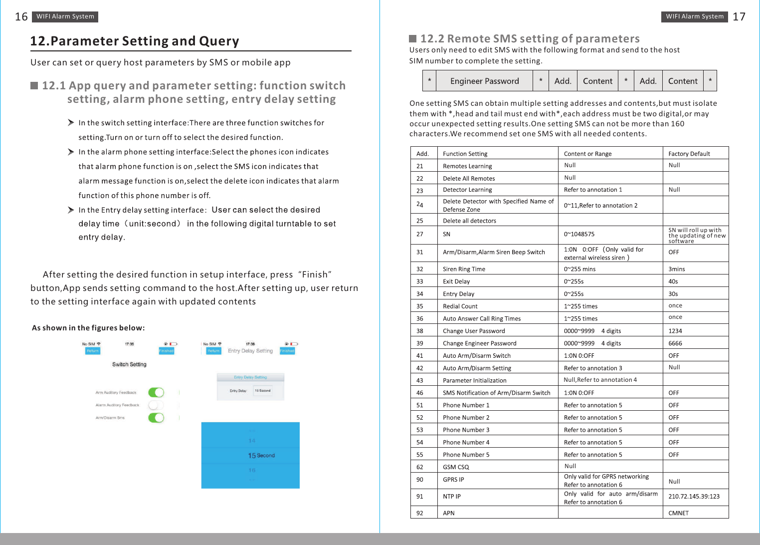 WIFI Alarm　System1612.Parameter Setting and QueryUser can set or query host parameters by SMS or mobile app12.1 App query and parameter setting: function switch          setting, alarm phone setting, entry delay setting      After setting the desired function in setup interface, press“Finish”button,App sends setting command to the host.After setting up, user return to the setting interface again with updated contentsAs shown in the figures below:12.2 Remote SMS setting of parametersUsers only need to edit SMS with the following format and send to the host SIM number to complete the setting.One setting SMS can obtain multiple setting addresses and contents,but must isolate them with *,head and tail must end with*,each address must be two digital,or may occur unexpected setting results.One setting SMS can not be more than 160 characters.We recommend set one SMS with all needed contents.WIFI Alarm　System 17NullNullNullNullSN will roll up with the updating of new softwareonceonceNullNullNullNull,Refer to annotation 4