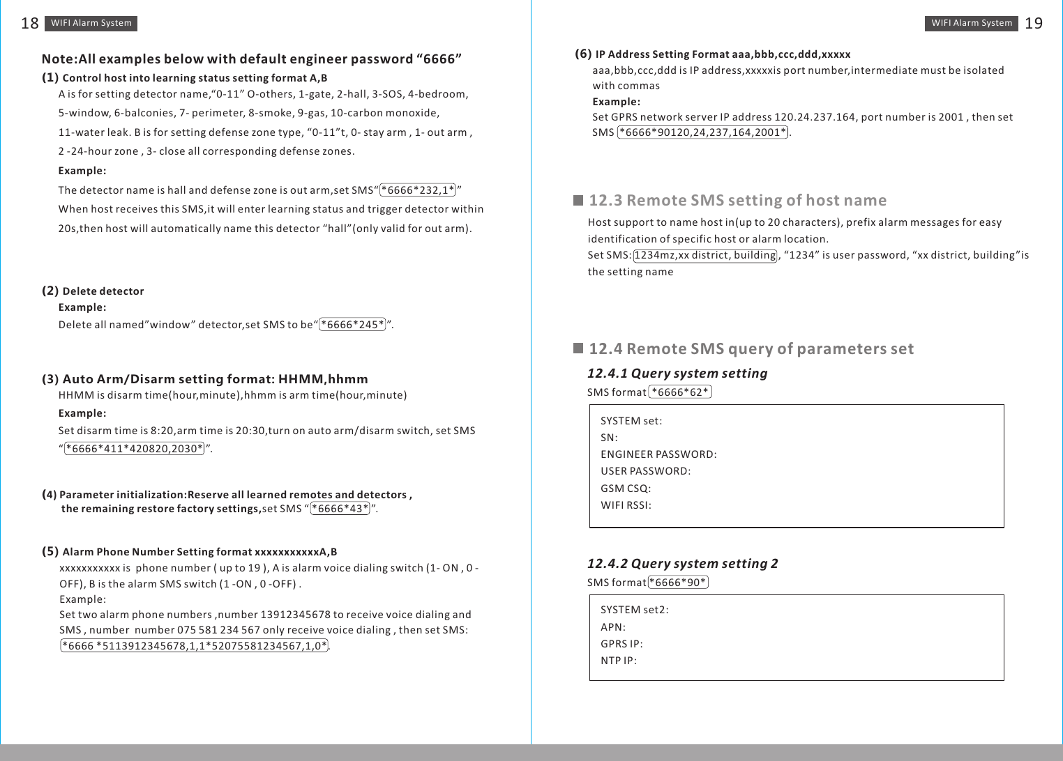 WIFI Alarm　System 19WIFI Alarm　System18Note:All examples below with default engineer password “6666”（1) Control host into learning status setting format A,BA is for setting detector name,“0-11” O-others, 1-gate, 2-hall, 3-SOS, 4-bedroom,5-window, 6-balconies, 7- perimeter, 8-smoke, 9-gas, 10-carbon monoxide, 11-water leak. B is for setting defense zone type, “0-11”t, 0- stay arm , 1- out arm , 2 -24-hour zone , 3- close all corresponding defense zones.Example:The detector name is hall and defense zone is out arm,set SMS“ *6666*232,1* ”When host receives this SMS,it will enter learning status and trigger detector within 20s,then host will automatically name this detector “hall”(only valid for out arm).（2) Delete detectorExample:Delete all named”window” detector,set SMS to be“ *6666*245* ”.（3) Auto Arm/Disarm setting format: HHMM,hhmmHHMM is disarm time(hour,minute),hhmm is arm time(hour,minute)Example:Set disarm time is 8:20,arm time is 20:30,turn on auto arm/disarm switch, set SMS  “ *6666*411*420820,2030* ”. （4) Parameter initialization:Reserve all learned remotes and detectors ,　　　　　 the remaining restore factory settings,set SMS “ *6666*43* ”.xxxxxxxxxxx is  phone number ( up to 19 ), A is alarm voice dialing switch (1- ON , 0 -OFF), B is the alarm SMS switch (1 -ON , 0 -OFF) .Example:Set two alarm phone numbers ,number 13912345678 to receive voice dialing and SMS , number  number 075 581 234 567 only receive voice dialing , then set SMS:  *6666 *5113912345678,1,1*52075581234567,1,0*.（5) Alarm Phone Number Setting format xxxxxxxxxxxA,Baaa,bbb,ccc,ddd is IP address,xxxxxis port number,intermediate must be isolated with commasExample:Set GPRS network server IP address 120.24.237.164, port number is 2001 , then set SMS  *6666*90120,24,237,164,2001* .（6) IP Address Setting Format aaa,bbb,ccc,ddd,xxxxxHost support to name host in(up to 20 characters), prefix alarm messages for easy identification of specific host or alarm location.Set SMS: 1234mz,xx district, building , “1234” is user password, “xx district, building”is the setting name12.3 Remote SMS setting of host name12.4 Remote SMS query of parameters set12.4.1 Query system settingSMS format  *6666*62* SYSTEM set:SN:ENGINEER PASSWORD:USER PASSWORD:GSM CSQ:WIFI RSSI:SMS format *6666*90*SYSTEM set2:APN:GPRS IP:NTP IP:12.4.2 Query system setting 2