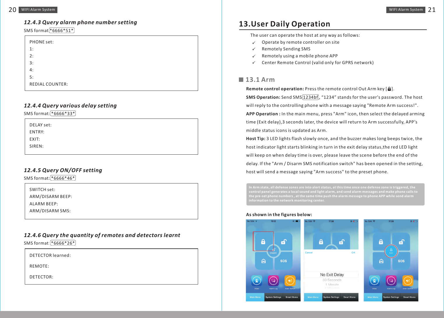 WIFI Alarm　System 21WIFI Alarm　System2012.4.3 Query alarm phone number settingSMS format *6666*51*PHONE set:1:2:3:4:5:REDIAL COUNTER:SMS format: *6666*33*DELAY set:ENTRY:EXIT:SIREN:12.4.4 Query various delay settingSMS format:　*6666*46*SWITCH set:ARM/DISARM BEEP:ALARM BEEP:ARM/DISARM SMS:12.4.5 Query ON/OFF settingSMS format： *6666*26*DETECTOR learned:REMOTE:DETECTOR:12.4.6 Query the quantity of remotes and detectors learnt13.User Daily OperationThe user can operate the host at any way as follows:?       Operate by remote controller on site?       Remotely Sending SMS?       Remotely using a mobile phone APP?       Center Remote Control (valid only for GPRS network)13.1 ArmRemote control operation: Press the remote control Out Arm key [    ].SMS Operation: Send SMS 1234bf , “1234” stands for the user&apos;s password. The host will reply to the controlling phone with a message saying &quot;Remote Arm success!&quot;.APP Operation : In the main menu, press &quot;Arm&quot; icon, then select the delayed arming time (Exit delay),3 seconds later, the device will return to Arm successfully, APP’s middle status icons is updated as Arm.Host Tip: 3 LED lights flash slowly once, and the buzzer makes long beeps twice, the host indicator light starts blinking in turn in the exit delay status,the red LED light will keep on when delay time is over, please leave the scene before the end of the delay. If the &quot;Arm / Disarm SMS notification switch&quot; has been opened in the setting, host will send a message saying &quot;Arm success&quot; to the preset phone.In Arm state, all defense zones are into alert status, at this time once one defense zone is triggered, the control panel generates a local sound and light alarm, and send alarm messages and make phone calls to the pre-set phone numbers , at the same time push the alarm message to phone APP while send alarm information to the network monitoring center.As shown in the figures below:Cancel OK