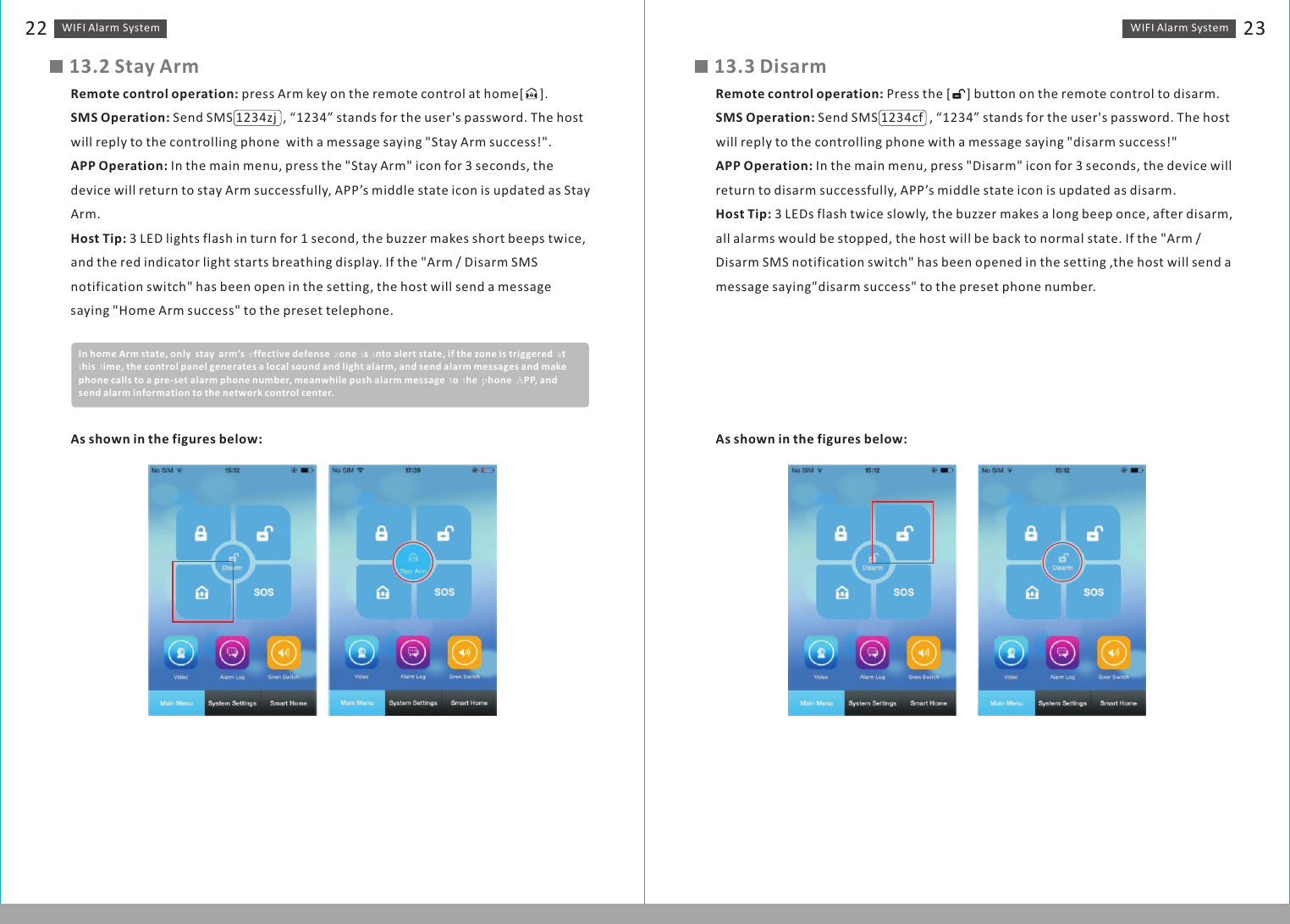 WIFI Alarm　System 23WIFI Alarm　System2213.2 Stay ArmRemote control operation: press Arm key on the remote control at home ].SMS Operation: Send SMS 1234zj  , “1234” stands for the user&apos;s password. The host will reply to the controlling phone  with a message saying &quot;Stay Arm success!&quot;.APP Operation: In the main menu, press the &quot;Stay Arm&quot; icon for 3 seconds, the device will return to stay Arm successfully, APP’s middle state icon is updated as Stay Arm.Host Tip: 3 LED lights flash in turn for 1 second, the buzzer makes short beeps twice, and the red indicator light starts breathing display. If the &quot;Arm / Disarm SMS notification switch&quot; has been open in the setting, the host will send a message saying &quot;Home Arm success&quot; to the preset telephone.[     In home Arm state, only　stay　arm’s　effective defense　zone　is　into alert state, if the zone is triggered　at　this　time, the control panel generates a local sound and light alarm, and send alarm messages and make phone calls to a pre-set alarm phone number, meanwhile push alarm message　to　the　phone　APP, and send alarm information to the network control center.As shown in the figures below:13.3 DisarmRemote control operation: Press the [     ] button on the remote control to disarm.SMS Operation: Send SMS 1234cf  , “1234” stands for the user&apos;s password. The host will reply to the controlling phone with a message saying &quot;disarm success!&quot;APP Operation: In the main menu, press &quot;Disarm&quot; icon for 3 seconds, the device will return to disarm successfully, APP’s middle state icon is updated as disarm.Host Tip: 3 LEDs flash twice slowly, the buzzer makes a long beep once, after disarm, all alarms would be stopped, the host will be back to normal state. If the &quot;Arm / Disarm SMS notification switch&quot; has been opened in the setting ,the host will send a message saying&quot;disarm success&quot; to the preset phone number.As shown in the figures below: